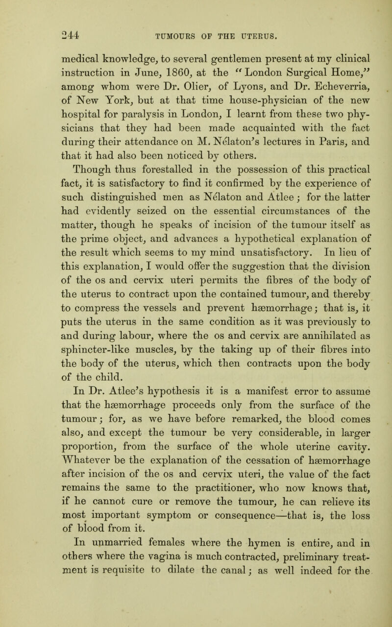 medical knowledge, to several gentlemen present at my clinical instruction in June, I860, at the London Surgical Home/5 among whom were Dr. Olier, of Lyons, and Dr. Echeverria, of New York, but at that time house-physician of the new hospital for paralysis in London, I learnt from these two phy- sicians that they had been made acquainted with the fact during their attendance on M. Nelaton's lectures in Paris, and that it had also been noticed by others. Though thus forestalled in the possession of this practical fact, it is satisfactory to find it confirmed by the experience of such distinguished men as Nelaton and Atlee ; for the latter had evidently seized on the essential circumstances of the matter, though he speaks of incision of the tumour itself as the prime object, and advances a hypothetical explanation of the result which seems to my mind unsatisfactory. In lieu of this explanation, I would offer the suggestion that the division of the os and cervix uteri permits the fibres of the body of the uterus to contract upon the contained tumour, and thereby to compress the vessels and prevent haemorrhage; that is, it puts the uterus in the same condition as it was previously to and during labour, where the os and cervix are annihilated as sphincter-like muscles, by the taking up of their fibres into the body of the uterus, which then contracts upon the body of the child. In Dr. Atlee's hypothesis it is a manifest error to assume that the haemorrhage proceeds only from the surface of the tumour; for, as we have before remarked, the blood comes also, and except the tumour be very considerable, in larger proportion, from the surface of the whole uterine cavity. Whatever be the explanation of the cessation of haemorrhage after incision of the os and cervix uteri, the value of the fact remains the same to the practitioner, who now knows that, if he cannot cure or remove the tumour, he can relieve its most important symptom or consequence—that is, the loss of blood from it. In unmarried females where the hymen is entire, and in others where the vagina is much contracted, preliminary treat- ment is requisite to dilate the canal; as well indeed for the