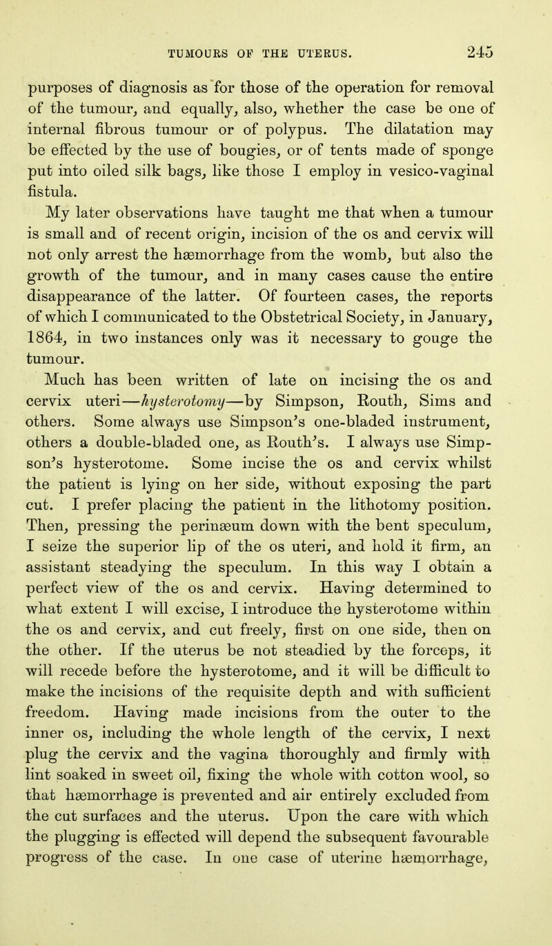 purposes of diagnosis as for those of the operation for removal of the tumour, and equally, also, whether the case be one of internal fibrous tumour or of polypus. The dilatation may be effected by the use of bougies, or of tents made of sponge put into oiled silk bags, like those I employ in vesico-vaginal fistula. My later observations have taught me that when a tumour is small and of recent origin, incision of the os and cervix will not only arrest the haemorrhage from the womb, but also the growth of the tumour, and in many cases cause the entire disappearance of the latter. Of fourteen cases, the reports of which I communicated to the Obstetrical Society, in January, 1864, in two instances only was it necessary to gouge the tumour. Much has been written of late on incising the os and cervix uteri—hysterotomy—by Simpson, Routh, Sims and others. Some always use Simpson's one-bladed instrument, others a double-bladed one, as Houth's. I always use Simp- son's hysterotome. Some incise the os and cervix whilst the patient is lying on her side, without exposing the part cut. I prefer placing the patient in the lithotomy position. Then, pressing the perinaeum down with the bent speculum, I seize the superior lip of the os uteri, and hold it firm, an assistant steadying the speculum. In this way I obtain a perfect view of the os and cervix. Having determined to what extent I will excise, I introduce the hysterotome within the os and cervix, and cut freely, first on one side, then on the other. If the uterus be not steadied by the forceps, it will recede before the hysterotome, and it will be difficult to make the incisions of the requisite depth and with sufficient freedom. Having made incisions from the outer to the inner os, including the whole length of the cervix, I next plug the cervix and the vagina thoroughly and firmly with lint soaked in sweet oil, fixing the whole with cotton wool, so that haemorrhage is prevented and air entirely excluded from the cut surfaces and the uterus. Upon the care with which the plugging is effected will depend the subsequent favourable progress of the case. In one case of uterine haemorrhage,