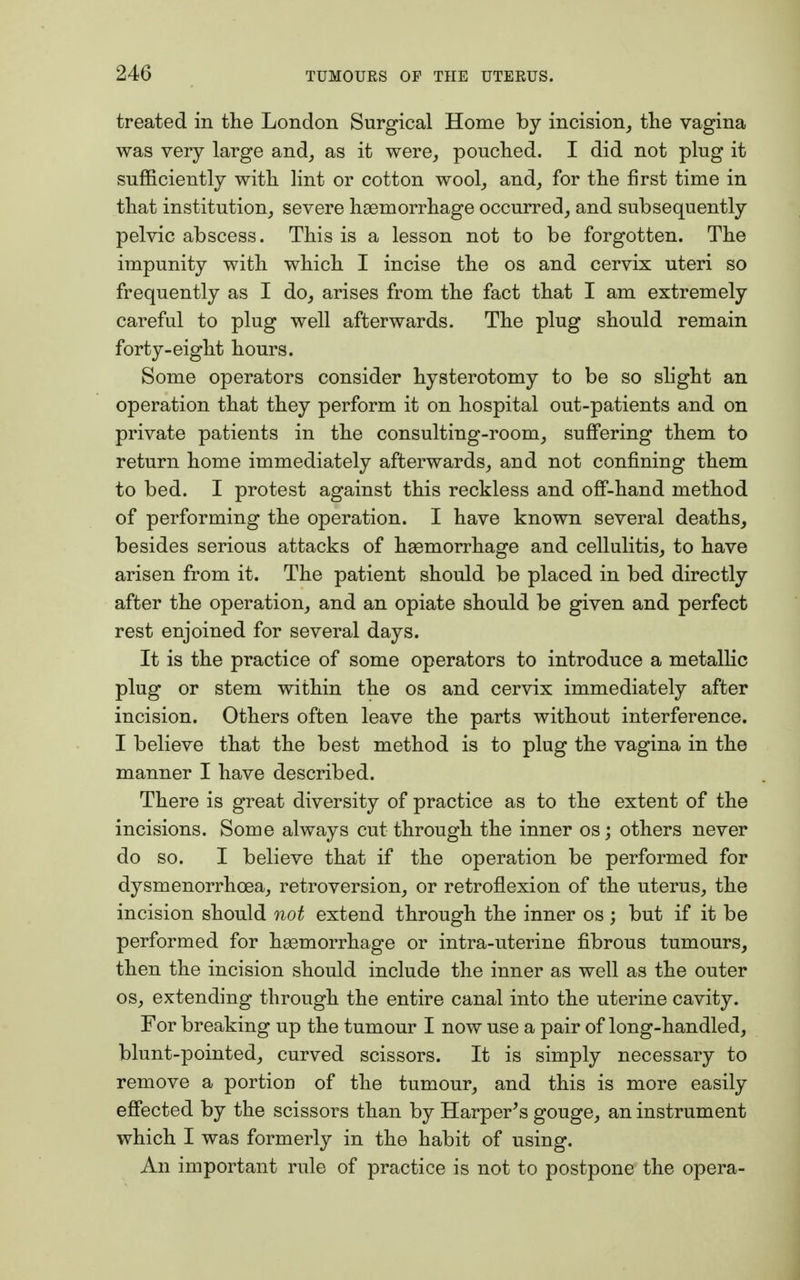 treated in the London Surgical Home by incision, the vagina was very large and, as it were, pouched. I did not plug it sufficiently with lint or cotton wool, and, for the first time in that institution, severe haemorrhage occurred, and subsequently pelvic abscess. This is a lesson not to be forgotten. The impunity with which I incise the os and cervix uteri so frequently as I do, arises from the fact that I am extremely careful to plug well afterwards. The plug should remain forty-eight hours. Some operators consider hysterotomy to be so slight an operation that they perform it on hospital out-patients and on private patients in the consulting-room, suffering them to return home immediately afterwards, and not confining them to bed. I protest against this reckless and off-hand method of performing the operation. I have known several deaths, besides serious attacks of haemorrhage and cellulitis, to have arisen from it. The patient should be placed in bed directly after the operation, and an opiate should be given and perfect rest enjoined for several days. It is the practice of some operators to introduce a metallic plug or stem within the os and cervix immediately after incision. Others often leave the parts without interference. I believe that the best method is to plug the vagina in the manner I have described. There is great diversity of practice as to the extent of the incisions. Some always cut through the inner os; others never do so. I believe that if the operation be performed for dysmenorrhcea, retroversion, or retroflexion of the uterus, the incision should not extend through the inner os; but if it be performed for haemorrhage or intra-uterine fibrous tumours, then the incision should include the inner as well as the outer os, extending through the entire canal into the uterine cavity. For breaking up the tumour I now use a pair of long-handled, blunt-pointed, curved scissors. It is simply necessary to remove a portion of the tumour, and this is more easily effected by the scissors than by Harper's gouge, an instrument which I was formerly in the habit of using. An important rule of practice is not to postpone the opera-