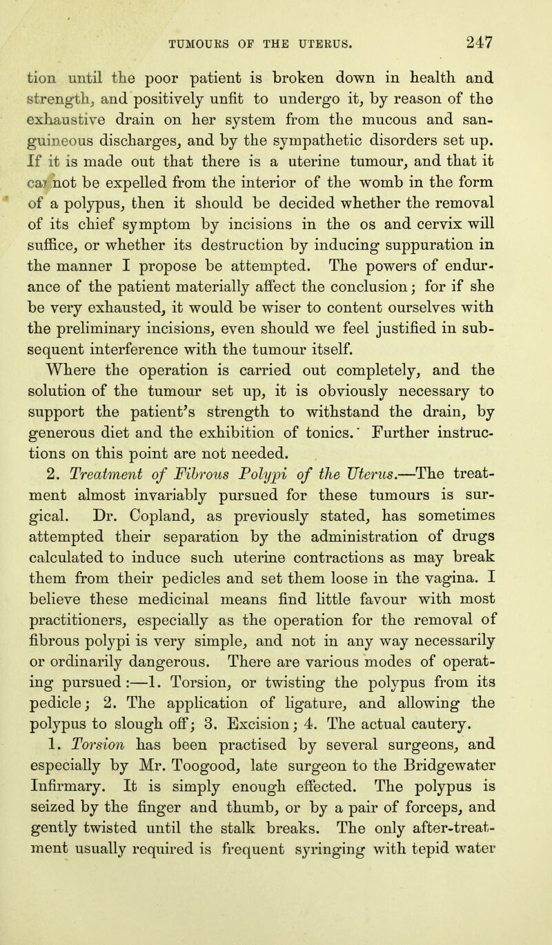 tion until the poor patient is broken down in health and strength, and positively unfit to undergo it, by reason of the exhaustive drain on her system from the mucous and san- guineous discharges, and by the sympathetic disorders set up. If it is made out that there is a uterine tumour, and that it cai not be expelled from the interior of the womb in the form of a polypus, then it should be decided whether the removal of its chief symptom by incisions in the os and cervix will suffice, or whether its destruction by inducing suppuration in the manner I propose be attempted. The powers of endur- ance of the patient materially affect the conclusion; for if she be very exhausted, it would be wiser to content ourselves with the preliminary incisions, even should we feel justified in sub- sequent interference with the tumour itself. Where the operation is carried out completely, and the solution of the tumour set up, it is obviously necessary to support the patient's strength to withstand the drain, by generous diet and the exhibition of tonics.' Further instruc- tions on this point are not needed. 2. Treatment of Fibrous Polypi of the Uterus.—The treat- ment almost invariably pursued for these tumours is sur- gical. Dr. Copland, as previously stated, has sometimes attempted their separation by the administration of drugs calculated to induce such uterine contractions as may break them from their pedicles and set them loose in the vagina. I believe these medicinal means find little favour with most practitioners, especially as the operation for the removal of fibrous polypi is very simple, and not in any way necessarily or ordinarily dangerous. There are various modes of operat- ing pursued:—1. Torsion, or twisting the polypus from its pedicle; 2. The application of ligature, and allowing the polypus to slough off; 3. Excision; 4. The actual cautery. 1. Torsion has been practised by several surgeons, and especially by Mr. Toogood, late surgeon to the Bridgewater Infirmary. It is simply enough effected. The polypus is seized by the finger and thumb, or by a pair of forceps, and gently twisted until the stalk breaks. The only after-treat- ment usually required is frequent syringing with tepid water