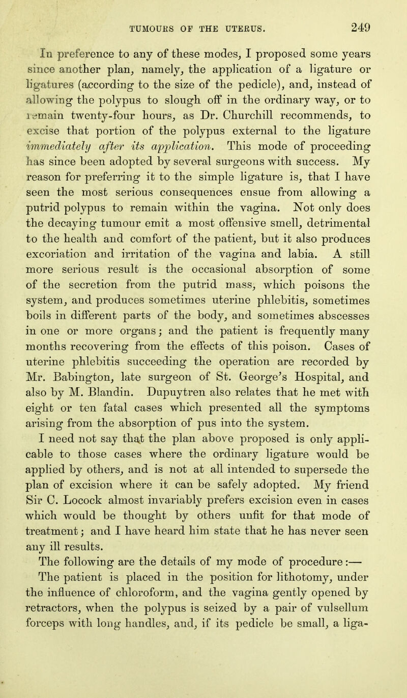 In preference to any of these modes, I proposed some years since another plan, namely, the application of a ligature or ligatures (according to the size of the pedicle), and, instead of allowing the polypus to slough off in the ordinary way, or to remain twenty-four hours, as Dr. Churchill recommends, to excise that portion of the polypus external to the ligature immediately after its application. This mode of proceeding has since been adopted by several surgeons with success. My reason for preferring it to the simple ligature is, that I have seen the most serious consequences ensue from allowing a putrid polypus to remain within the vagina. Not only does the decaying tumour emit a most offensive smell, detrimental to the health and comfort of the patient, but it also produces excoriation and irritation of the vagina and labia. A still more serious result is the occasional absorption of some of the secretion from the putrid mass, which poisons the system, and produces sometimes uterine phlebitis, sometimes boils in different parts of the body, and sometimes abscesses in one or more organs; and the patient is frequently many months recovering from the effects of this poison. Cases of uterine phlebitis succeeding the operation are recorded by Mr. Babington, late surgeon of St. George's Hospital, and also by M. Blandin. Dupuytren also relates that he met with eight or ten fatal cases which presented all the symptoms arising from the absorption of pus into the system. I need not say that the plan above proposed is only appli- cable to those cases where the ordinary ligature would be applied by others, and is not at all intended to supersede the plan of excision where it can be safely adopted. My friend Sir C. Locock almost invariably prefers excision even in cases which would be thought by others unfit for that mode of treatment; and I have heard him state that he has never seen any ill results. The following are the details of my mode of procedure:— The patient is placed in the position for lithotomy, under the influence of chloroform, and the vagina gently opened by retractors, when the polypus is seized by a pair of vulsellum forceps with long handles, and, if its pedicle be small, a liga-