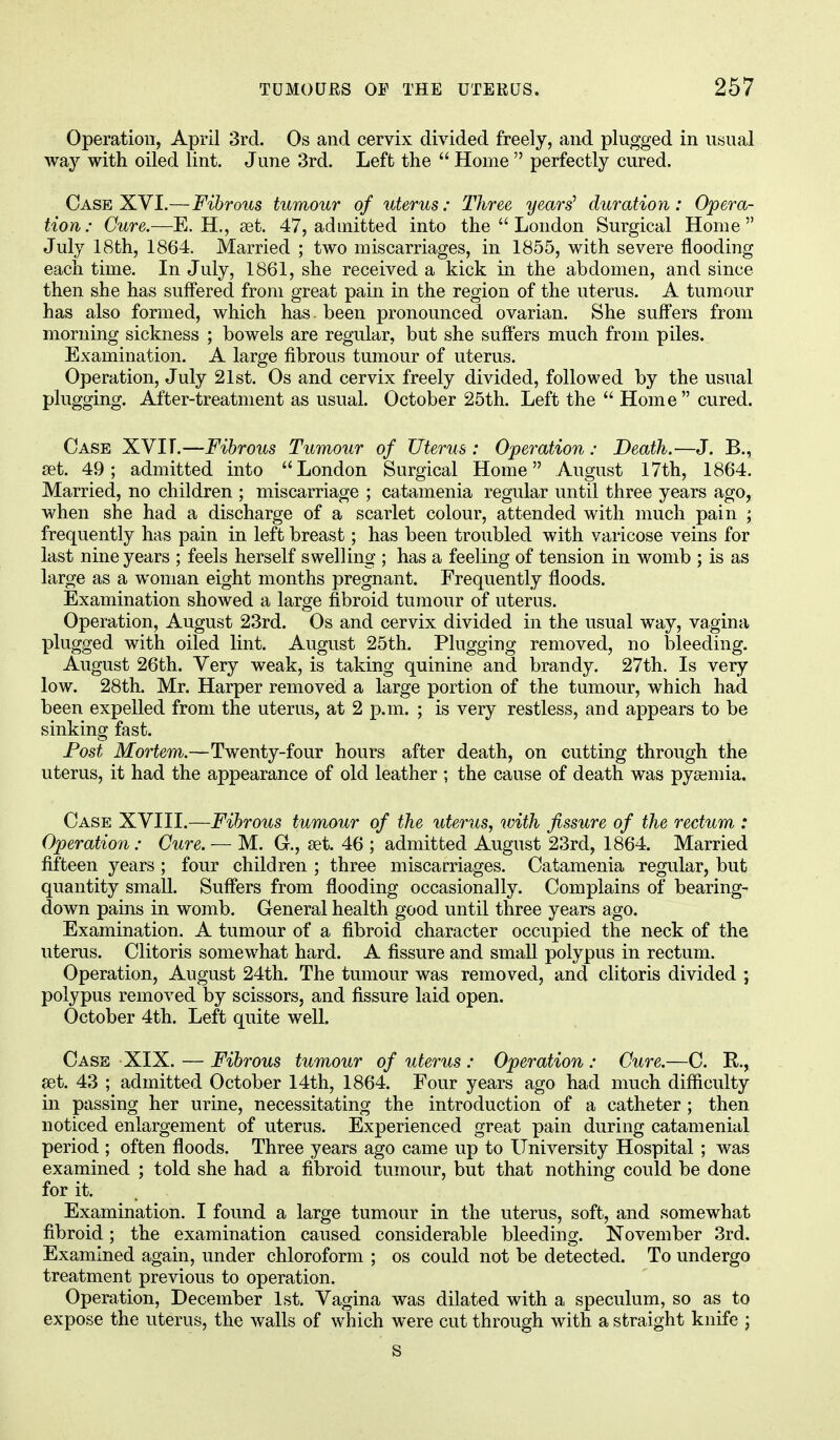 Operation, April 3rd. Os and cervix divided freely, and plugged in usual way with oiled lint. June 3rd. Left the  Home  perfectly cured. Case XVI.—Fibrous tumour of uterus: Three years'1 duration: Opera- tion: Cure.—E. H., set. 47, admitted into the  London Surgical Home July 18th, 1864. Married ; two miscarriages, in 1855, with severe flooding each time. In July, 1861, she received a kick in the abdomen, and since then she has suffered from great pain in the region of the uterus. A tumour has also formed, which has. been pronounced ovarian. She suffers from morning sickness ; bowels are regular, but she suffers much from piles. Examination. A large fibrous tumour of uterus. Operation, July 21st. Os and cervix freely divided, followed by the usual plugging. After-treatment as usual. October 25th. Left the  Home  cured. Case XVIT.—Fibrous Tumour of Uterus : Operation : Death.-—J. B., set. 49; admitted into London Surgical Home August 17th, 1864. Married, no children ; miscarriage ; catamenia regular until three years ago, when she had a discharge of a scarlet colour, attended with much pain ; frequently has pain in left breast; has been troubled with varicose veins for last nine years ; feels herself swelling ; has a feeling of tension in womb ; is as large as a woman eight months pregnant. Frequently floods. Examination showed a large fibroid tumour of uterus. Operation, August 23rd. Os and cervix divided in the usual way, vagina plugged with oiled lint. August 25th. Plugging removed, no bleeding. August 26th. Very weak, is taking quinine and brandy. 27th. Is very low. 28th. Mr. Harper removed a large portion of the tumour, which had been expelled from the uterus, at 2 p.m. ; is very restless, and appears to be sinking fast. Post Mortem.—Twenty-four hours after death, on cutting through the uterus, it had the appearance of old leather ; the cause of death was pysemia. Case XVIII.—Fibrous tumour of the uterus, with fissure of the rectum : Operation: Cure. — M. G-., set. 46 ; admitted August 23rd, 1864. Married fifteen years ; four children ; three miscarriages. Catamenia regular, but quantity small. Suffers from flooding occasionally. Complains of bearing- down pains in womb. General health good until three years ago. Examination. A tumour of a fibroid character occupied the neck of the uterus. Clitoris somewhat hard. A fissure and small polypus in rectum. Operation, August 24th. The tumour was removed, and clitoris divided ; polypus removed by scissors, and fissure laid open. October 4th. Left quite well. Case XIX. — Fibrous tumour of uterus : Operation : Cure.—C. R., set. 43 ; admitted October 14th, 1864. Four years ago had much difficulty in passing her urine, necessitating the introduction of a catheter ; then noticed enlargement of uterus. Experienced great pain during catamenial period ; often floods. Three years ago came up to University Hospital ; was examined ; told she had a fibroid tumour, but that nothing could be done for it. Examination. I found a large tumour in the uterus, soft, and somewhat fibroid; the examination caused considerable bleeding. November 3rd. Examined again, under chloroform ; os could not be detected. To undergo treatment previous to operation. Operation, December 1st. Vagina was dilated with a speculum, so as to expose the uterus, the walls of which were cut through with a straight knife ; S