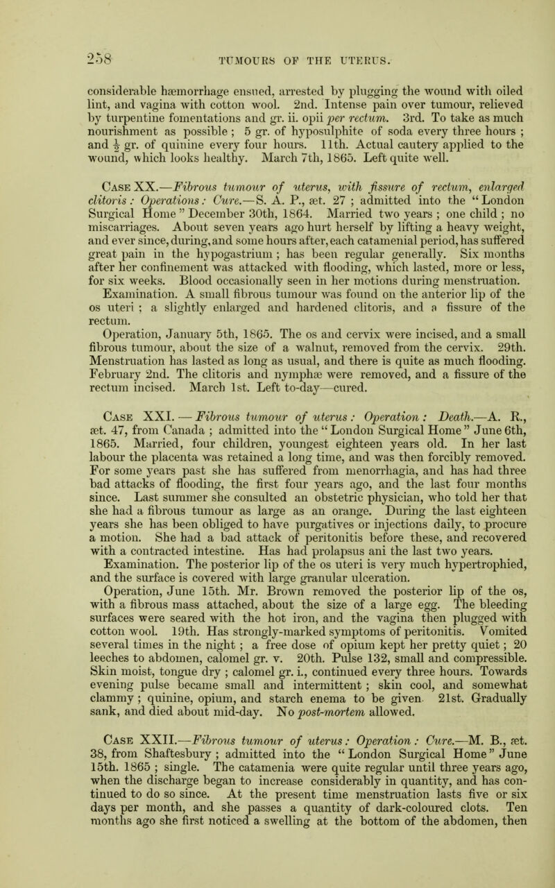 considerable haemorrhage ensued, arrested by plugging the wound with oiled lint, and vagina with cotton wool. 2nd. Intense pain over tumour, relieved by turpentine fomentations and gr. ii. opii per rectum. 3rd. To take as much nourishment as possible ; 5 gr. of hyposulphite of soda every three hours ; and 3r gr. of quinine every four hours. 11th. Actual cautery applied to the wound, which looks healthy. March 7th, 1865. Left quite well. Case XX.—Fibrous tumour of uterus, with fissure of rectum, enlarged clitoris: Operations: Cure.—S. A. P., set. 27 ; admitted into the London Surgical Home  December 30th, 1864. Married two years ; one child ; no miscarriages. About seven years ago hurt herself by lifting a heavy weight, and ever since, during, and some hours after, each catamenial period, has suffered great pain in the hypogastrium ; has been regular generally. Six months after her confinement was attacked with flooding, which lasted, more or less, for six weeks. Blood occasionally seen in her motions during menstruation. Examination. A small fibrous tumour was found on the anterior lip of the os uteri ; a slightly enlarged and hardened clitoris, and a fissure of the rectum. Operation, January 5th, 1865. The os and cervix were incised, and a small fibrous tumour, about the size of a walnut, removed from the cervix. 29th. Menstruation has lasted as long as usual, and there is quite as much flooding. February 2nd. The clitoris and nymphae were removed, and a fissure of the rectum incised. March 1st. Left to-day—cured. Case XXI. — Fibrous tumour of uterus : Operation : Death.—A. R, set. 47, from Canada ; admitted into the  London Surgical Home  June 6th, 1865. Married, four children, youngest eighteen years old. In her last labour the placenta was retained a long time, and was then forcibly removed. For some years past she has suffered from menorrhagia, and has had three bad attacks of flooding, the first four years ago, and the last four months since. Last summer she consulted an obstetric physician, who told her that she had a fibrous tumour as large as an orange. During the last eighteen years she has been obliged to have purgatives or injections daily, to procure a motion. She had a bad attack of peritonitis before these, and recovered with a contracted intestine. Has had prolapsus ani the last two years. Examination. The posterior lip of the os uteri is very much hypertrophied, and the surface is covered with large granular ulceration. Operation, June 15th. Mr. Brown removed the posterior lip of the os, with a fibrous mass attached, about the size of a large egg. The bleeding surfaces were seared with the hot iron, and the vagina then plugged with cottonwool. 19th. Has strongly-marked symptoms of peritonitis. Vomited several times in the night ; a free dose of opium kept her pretty quiet; 20 leeches to abdomen, calomel gr. v. 20th. Pulse 132, small and compressible. Skin moist, tongue dry ; calomel gr. i., continued every three hours. Towards evening pulse became small and intermittent; skin cool, and somewhat clammy ; quinine, opium, and starch enema to be given 21st. Gradually sank, and died about mid-day. No post-mortem allowed. Case XXII.—Fibrous tumour of uterus: Operation: Cure.—M. B., aet. 38, from Shaftesbury ; admitted into the  London Surgical Home June 15th. 1865 ; single. The catamenia were quite regular until three years ago, when the discharge began to increase considerably in quantity, and has con- tinued to do so since. At the present time menstruation lasts five or six days per month, and she passes a quantity of dark-coloured clots. Ten months ago she first noticed a swelling at the bottom of the abdomen, then