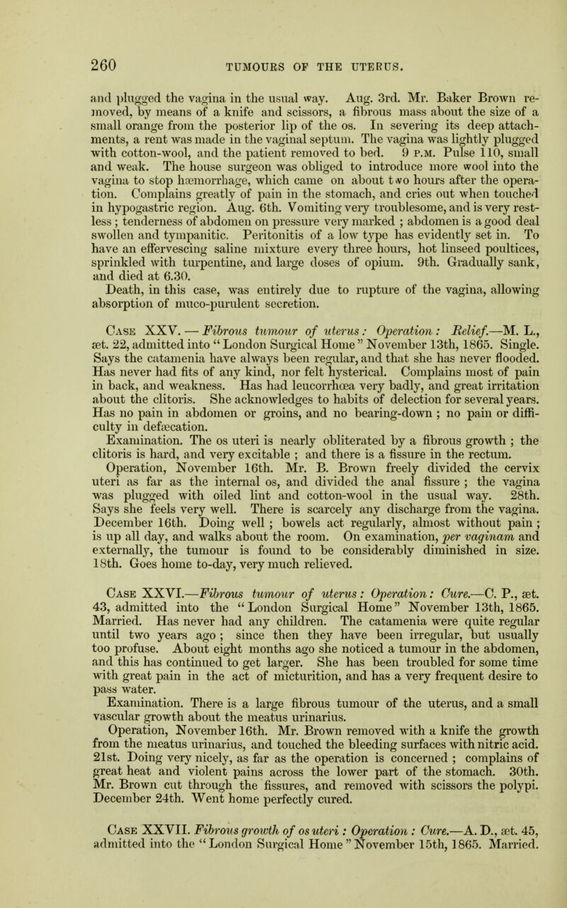 and plugged the vagina in the usual way. Aug. 3rd. Mr. Baker Brown re- moved, by means of a knife and scissors, a fibrous mass about the size of a small orange from the posterior lip of the os. In severing its deep attach- ments, a rent was made in the vaginal septum. The vagina was lightly plugged with cotton-wool, and the patient removed to bed. 9 p.m. Pulse 110, small and weak. The house surgeon was obliged to introduce more wool into the vagina to stop haemorrhage, which came on about two hours after the opera- tion. Complains greatly of pain in the stomach, and cries out when touched in hypogastric region. Aug. 6th. Vomiting very troublesome, and is very rest- less ; tenderness of abdomen on pressure very marked ; abdomen is a good deal swollen and tympanitic, Peritonitis of a low type has evidently set in. To have an effervescing saline mixture every three hours, hot linseed poultices, sprinkled with turpentine, and large doses of opium. 9th. Gradually sank, and died at 6.30. Death, in this case, was entirely due to rupture of the vagina, allowing absorption of muco-purulent secretion. Case XXV. — Fibrous tumour of uterus : Operation: Relief.—M. L., zet. 22, admitted into  London Surgical Home  November 13th, 1865. Single. Says the catamenia have always been regular, and that she has never flooded. Has never had fits of any kind, nor felt hysterical. Complains most of pain in back, and weakness. Has had leucorrhcea very badly, and great irritation about the clitoris. She acknowledges to habits of detection for several years. Has no pain in abdomen or groins, and no bearing-down ; no pain or diffi- culty in defalcation. Examination. The os uteri is nearly obliterated by a fibrous growth ; the clitoris is hard, and very excitable ; and there is a fissure in the rectum. Operation, November 16th. Mr. B. Brown freely divided the cervix uteri as far as the internal os, and divided the anal fissure ; the vagina was plugged with oiled lint and cotton-wool in the usual way. 28th. Says she feels very well. There is scarcely any discharge from the vagina. December 16th. Doing well ; bowels act regularly, almost without pain ; is up all day, and walks about the room. On examination, per vaginam and externally, the tumour is found to be considerably diminished in size. 18th. Goes home to-day, very much relieved. Case XXVI.—Fibrous tumour of uterus: Operation: Cure.—C. P., set. 43, admitted into the London Surgical Home November 13th, 1865. Married. Has never had any children. The catamenia were quite regular until two years ago ; since then they have been irregular, but usually too profuse. About eight months ago she noticed a tumour in the abdomen, and this has continued to get larger. She has been troubled for some time with great pain in the act of micturition, and has a very frequent desire to pass water. Examination. There is a large fibrous tumour of the uterus, and a small vascular growth about the meatus urinarius. Operation, November 16th. Mr. Brown removed with a knife the growth from the meatus urinarius, and touched the bleeding surfaces with nitric acid. 21st. Doing very nicely, as far as the operation is concerned ; complains of great heat and violent pains across the lower part of the stomach. 30th. Mr. Brown cut through the fissures, and removed with scissors the polypi. December 24th. Went home perfectly cured. Case XXVII. Fibrous growth of os uteri : Operation : Cure.—A. D., set. 45, admitted into the London Surgical Home  November 15th, 1865. Married.