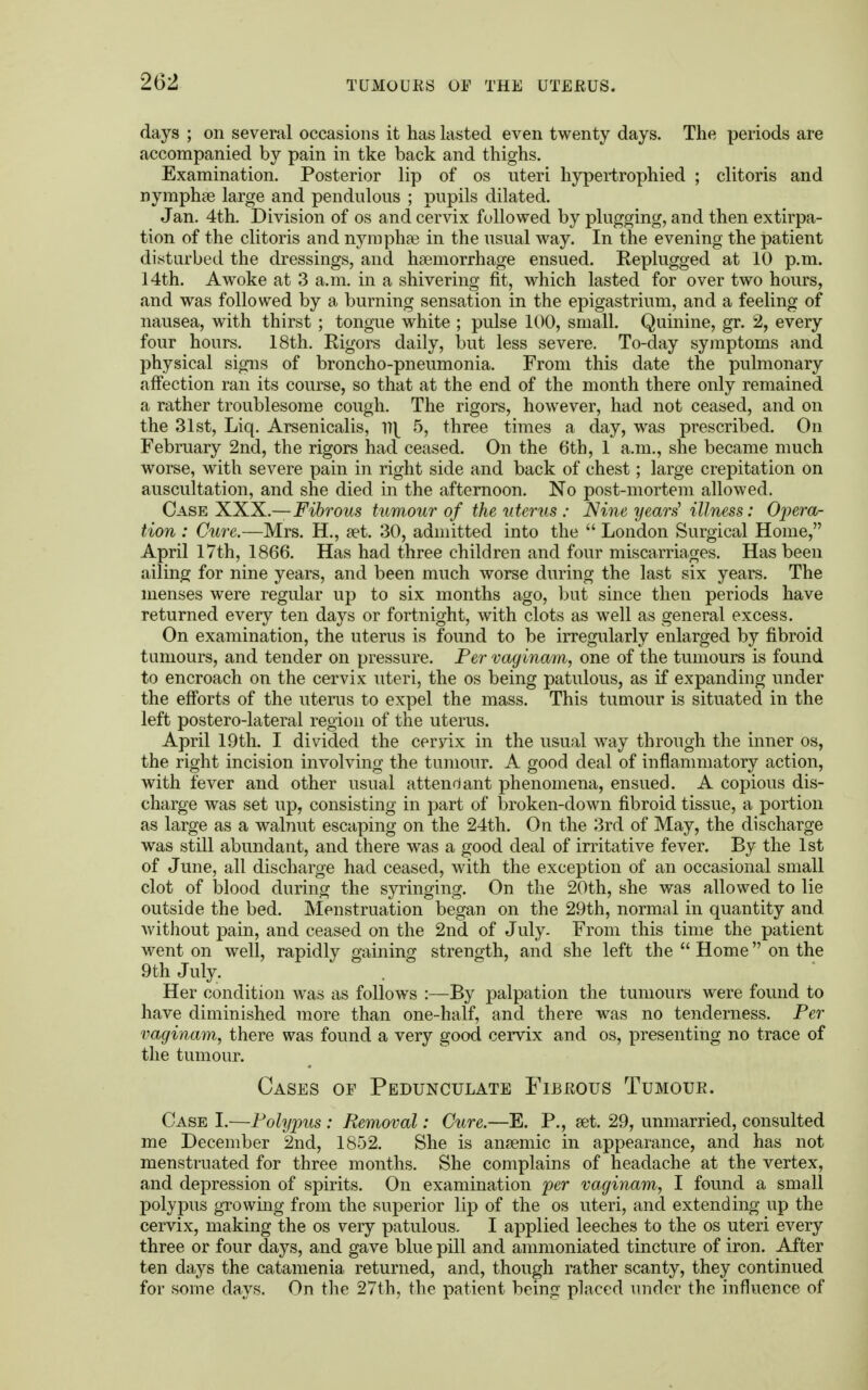 days ; on several occasions it has lasted even twenty days. The periods are accompanied by pain in tke back and thighs. Examination. Posterior lip of os uteri hypertrophied ; clitoris and nymphae large and pendulous ; pupils dilated. Jan. 4th. Division of os and cervix followed by plugging, and then extirpa- tion of the clitoris and nympha) in the usual way. In the evening the patient disturbed the dressings, and haemorrhage ensued. Replugged at 10 p.m. 14th. Awoke at 3 a.m. in a shivering fit, which lasted for over two hours, and was followed by a burning sensation in the epigastrium, and a feeling of nausea, with thirst ; tongue white ; pulse 100, small. Quinine, gr. 2, every four hours. 18th. Rigors daily, but less severe. To-day symptoms and physical signs of broncho-pneumonia. From this date the pulmonary affection ran its course, so that at the end of the month there only remained a rather troublesome cough. The rigors, however, had not ceased, and on the 31st, Liq. Arsenicalis, v\ 5, three times a day, was prescribed. On February 2nd, the rigors had ceased. On the 6th, 1 a.m., she became much worse, with severe pain in right side and back of chest; large crepitation on auscultation, and she died in the afternoon. No post-mortem allowed, Case XXX.—Fibrous tumour of the uterus ; Nine years' illness: Opera- tion : Cure.—Mrs. H., a?t. 30, admitted into the  London Surgical Home, April 17th, 1866. Has had three children and four miscarriages. Has been ailing for nine years, and been much worse during the last six years. The menses were regular up to six months ago, but since then periods have returned every ten days or fortnight, with clots as well as general excess. On examination, the uterus is found to be irregularly enlarged by fibroid tumours, and tender on pressure. Per vaginam, one of the tumours is found to encroach on the cervix uteri, the os being patulous, as if expanding under the efforts of the uterus to expel the mass. This tumour is situated in the left postero-lateral region of the uterus. April 19th. I divided the ceryix in the usual way through the inner os, the right incision involving the tumour. A good deal of inflammatory action, with fever and other usual attendant phenomena, ensued. A copious dis- charge was set up, consisting in part of broken-down fibroid tissue, a portion as large as a walnut escaping on the 24th. On the 3rd of May, the discharge was still abundant, and there was a good deal of irritative fever. By the 1st of June, all discharge had ceased, with the exception of an occasional small clot of blood during the syringing. On the 20th, she was allowed to lie outside the bed. Menstruation began on the 29th, normal in quantity and without pain, and ceased on the 2nd of July. From this time the patient went on well, rapidly gaining strength, and she left the  Home on the 9th July. Her condition was as follows :—By palpation the tumours were found to have diminished more than one-half, and there was no tenderness. Per vaginam, there was found a very good cervix and os, presenting no trace of the tumour. Cases of Pedunculate Fibrous Tumour. Case I.—Polypus : Removal: Cure.—E. P., set. 29, unmarried, consulted me December 2nd, 1852. She is anaemic in appearance, and has not menstruated for three months. She complains of headache at the vertex, and depression of spirits. On examination per vaginam, I found a small polypus growing from the superior lip of the os uteri, and extending up the cervix, making the os very patulous. I applied leeches to the os uteri every three or four days, and gave blue pill and ammoniated tincture of iron. After ten days the catamenia returned, and, though rather scanty, they continued for some days. On the 27th, the patient being placed under the influence of