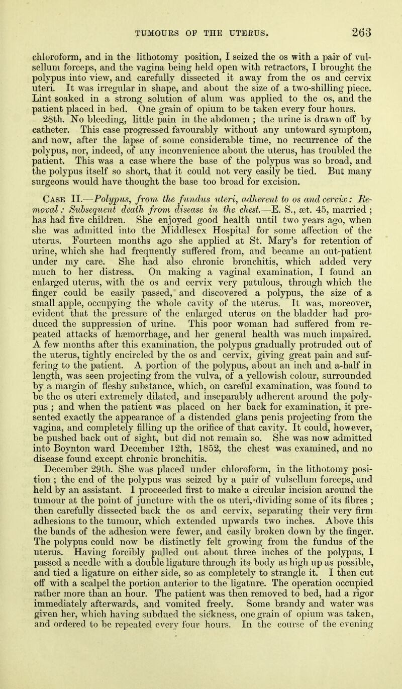 chloroform, and in the lithotomy position, I seized the os with a pair of vul- sellum forceps, and the vagina being held open with retractors, I brought the polypus into view, and carefully dissected it away from the os and cervix uteri. It wras irregular in shape, and about the size of a twTo-shilling piece. Lint soaked in a strong solution of alum was applied to the os, and the patient placed in bed. One grain of opium to be taken every four hours. 28th. No bleeding, little pain in the abdomen ; the urine is drawn off by catheter. This case progressed favourably without any untoward symptom, and now, after the lapse of some considerable time, no recurrence of the polypus, nor, indeed, of any inconvenience about the uterus, has troubled the patient. This was a case where the base of the polypus was so broad, and the polypus itself so short, that it could not very easily be tied. But many surgeons would have thought the base too broad for excision. Case II.—Polypus, from the fundus uteri, adherent to os and cervix: Re- moval : Subsequent death from disease in the chest.—E. S., set. 45, married ; has had five children. She enjoyed good health until two years ago, when she was admitted into the Middlesex Hospital for some affection of the uterus. Fourteen months ago she applied at St. Mary's for retention of urine, which she had frequently suffered from, and became an out-patient under my care. She had also chronic bronchitis, which added very much to her distress. On making a vaginal examination, I found an enlarged uterus, with the os and cervix very patulous, through which the finger could be easily passed, and discovered a polypus, the size of a small apple, occupying the whole cavity of the uterus. It was, moreover, evident that the pressure of the enlarged uterus on the bladder had pro- duced the suppression of urine. This poor woman had suffered from re- peated attacks of haemorrhage, and her general health was much impaired. A few months after this examination, the polypus gradually protruded out of the uterus, tightly encircled by the os and cervix, giving great pain and suf- fering to the patient. A portion of the polypus, about an inch and a-half in length, was seen projecting from the vulva, of a yellowish colour, surrounded by a margin of fleshy substance, which, on careful examination, was found to be the os uteri extremely dilated, and inseparably adherent around the poly- pus ; and when the patient was placed on her back for examination, it pre- sented exactly the appearance of a distended glans penis projecting from the vagina, and completely filling up the orifice of that cavity. It could, however, be pushed back out of sight, but did not remain so. She was now admitted into Boynton ward December 12th, 1852, the chest was examined, and no disease found except chronic bronchitis. December 29th. She was placed under chloroform, in the lithotomy posi- tion ; the end of the polypus was seized by a pair of vulsellum forceps, and held by an assistant. I proceeded first to make a circular incision around the tumour at the point of juncture with the os uteri,'dividing some of its fibres ; then carefully dissected back the os and cervix, separating their very firm adhesions to the tumour, which extended upwards two inches. Above this the bands of the adhesion were fewer, and easily broken down by the finger. The polypus could now be distinctly felt growing from the fundus of the uterus. Having forcibly pulled out about three inches of the polypus, I passed a needle with a double ligature through its body as high up as possible, and tied a ligature on either side, so as completely to strangle it. I then cut off with a scalpel the portion anterior to the ligature. The operation occupied rather more than an hour. The patient was then removed to bed, had a rigor immediately afterwards, and vomited freely. Some brandy and water was given her, which having subdued the sickness, one grain of opium was taken, and ordered to be repeated every 10111- hours. In the course of the evening