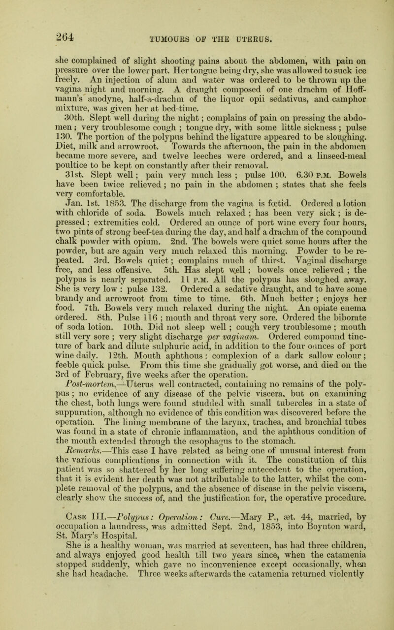 she complained of slight shooting pains about the abdomen, with pain on pressure over the lower part. Her tongue being dry, she was allowed to suck ice freely. An injection of alum and water was ordered to be thrown up the vagina night and morning. A draught composed of one drachm of Hoff- mann's anodyne, half-a-drachm of the liquor opii sedativus, and camphor mixture, was given her at bed-time. 30th. Slept well during the night; complains of pain on pressing the abdo- men ; very troublesome cough ; tongue dry, with some little sickness ; pulse 130. The portion of the polypus behind the ligature appeared to be sloughing. Diet, milk and arrowroot. Towards the afternoon, the pain in the abdomen became more severe, and twelve leeches were ordered, and a linseed-meal poultice to be kept on constantly after their removal. 31st. Slept well; pain very much less ; pulse 100. 6.30 p.m. Bowels have been twice relieved; no pain in the abdomen ; states that she feels very comfortable. Jan. 1st. 1853. The discharge from the vagina is foetid. Ordered a lotion with chloride of soda. Bowels much relaxed ; has been very sick ; is de- pressed ; extremities cold. Ordered an ounce of port wine every four hours, two pints of strong beef-tea during the day, and half a drachm of the compound chalk powder with opium. 2nd. The bowels were quiet some hours after the powder, but are again very much relaxed this morning. Powder to be re- peated. 3rd. Bowels quiet; complains much of thirst. Vaginal discharge free, and less offensive. 5th. Has slept well ; bowels once relieved ; the polypus is nearly separated. 11 p.m. All the polypus has sloughed away. She is very low : pulse 132. Ordered a sedative draught, and to have some brandy and arrowroot from time to time. 6th. Much better ; enjoys her food. 7th. Bowels very much relaxed during the night. An opiate enema ordered. 8th. Pulse 116 ; mouth and throat very sore. Ordered the biborate of soda lotion. 10th. Did not sleep well; cough very troublesome ; mouth still very sore ; very slight discharge per vaginam. Ordered compound tinc- ture of bark and dilute sulphuric acid, in addition to the four ounces of port wine daily. 12th. Mouth aphthous : complexion of a dark sallow colour ; feeble quick pulse. From this time she gradually got worse, and died on the 3rd of February, five weeks after the operation. Post-mortem— Uterus well contracted, containing no remains of the poly- pus ; no evidence of any disease of the pelvic viscera, but on examining the chest, both lungs were found studded with small tubercles in a state of suppuration, although no evidence of this condition was discovered before the operation. The lining membrane of the larynx, trachea, and bronchial tubes was found in a state of chronic inflammation, and the aphthous condition of the mouth extended through the oesophagus to the stomach. Remarks.—This case I have related as being one of unusual interest from the various complications in connection with it. The constitution of this patient was so shattered by her long suffering antecedent to the operation, that it is evident her death was not attributable to the latter, whilst the com- plete removal of the polypus, and the absence of disease in the pelvic viscera, clearly show the success of, and the justification for, the operative procedure. Case III.—Polypus: Operation: Cure.—Mary P., set. 44, married, by occupation a laundress, was admitted Sept. 2nd, 1853, into Boynton ward, St. Mary's Hospital. She is a healthy woman, was married at seventeen, has had three children, and always enjoyed good health till two years since, when the catamenia stopped suddenly, which gave no inconvenience except occasionally, when she had headache. Three weeks afterwards the catamenia returned violently