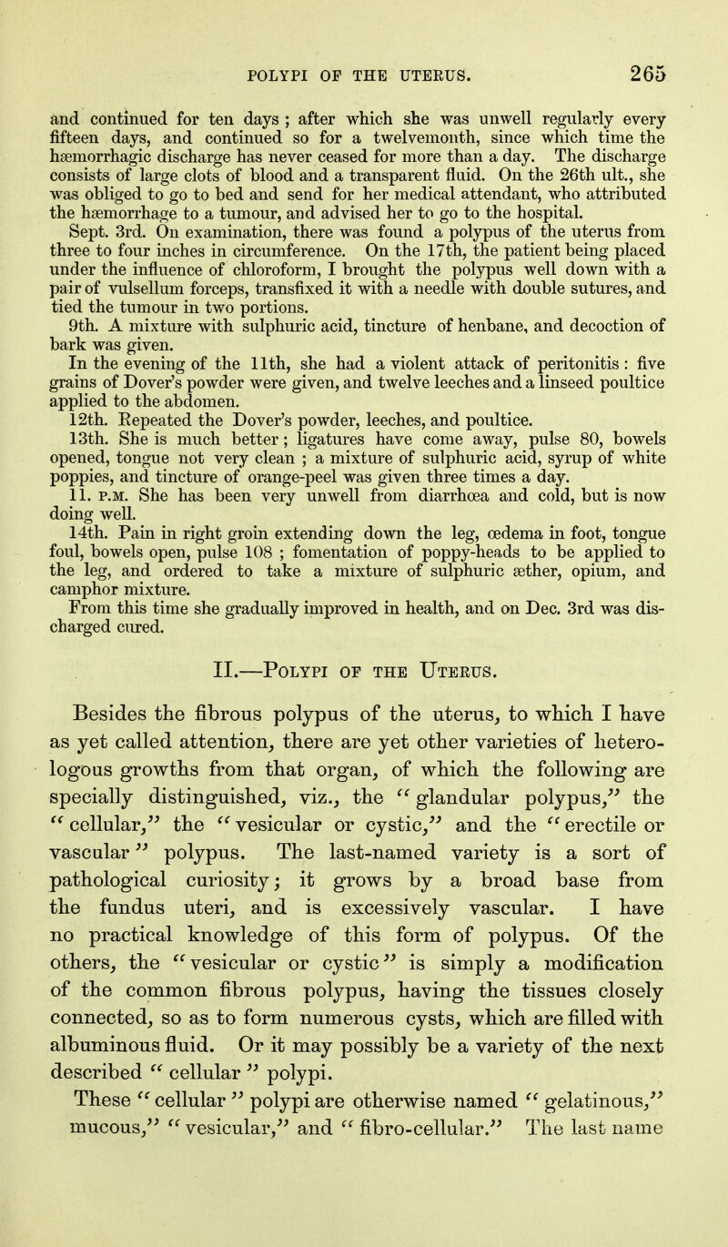 and continued for ten days ; after which she was unwell regularly every fifteen days, and continued so for a twelvemonth, since which time the haemorrhagic discharge has never ceased for more than a day. The discharge consists of large clots of blood and a transparent fluid. On the 26th ult., she was obliged to go to bed and send for her medical attendant, who attributed the haemorrhage to a tumour, and advised her to go to the hospital. Sept. 3rd. On examination, there was found a polypus of the uterus from three to four inches in circumference. On the 17th, the patient being placed under the influence of chloroform, I brought the polypus well down with a pair of vulsellum forceps, transfixed it with a needle with double sutures, and tied the tumour in two portions. 9th. A mixture with sulphuric acid, tincture of henbane, and decoction of bark was given. In the evening of the 11th, she had a violent attack of peritonitis: five grains of Dover's powder were given, and twelve leeches and a linseed poultice applied to the abdomen. 12th. Repeated the Dover's powder, leeches, and poultice. 13th. She is much better; ligatures have come away, pulse 80, bowels opened, tongue not very clean ; a mixture of sulphuric acid, syrup of white poppies, and tincture of orange-peel was given three times a day. 11. p.m. She has been very unwell from diarrhoea and cold, but is now doing well. 14th. Pain in right groin extending down the leg, cedema in foot, tongue foul, bowels open, pulse 108 ; fomentation of poppy-heads to be applied to the leg, and ordered to take a mixture of sulphuric aether, opium, and camphor mixture. From this time she gradually improved in health, and on Dec. 3rd was dis- charged cured. II.—Polypi of the Uterus. Besides the fibrous polypus of the uterus, to which I have as yet called attention, there are yet other varieties of hetero- logous growths from that organ, of which the following are specially distinguished, viz., the  glandular polypus, the  cellular/'' the  vesicular or cystic, and the ((erectile or vascular polypus. The last-named variety is a sort of pathological curiosity; it grows by a broad base from the fundus uteri, and is excessively vascular. I have no practical knowledge of this form of polypus. Of the others, the vesicular or cystic is simply a modification of the common fibrous polypus, having the tissues closely connected, so as to form numerous cysts, which are filled with albuminous fluid. Or it may possibly be a variety of the next described  cellular  polypi. These  cellular  polypi are otherwise named '' gelatinous/' mucous,  vesicular, and  fibro-cellular. The last name
