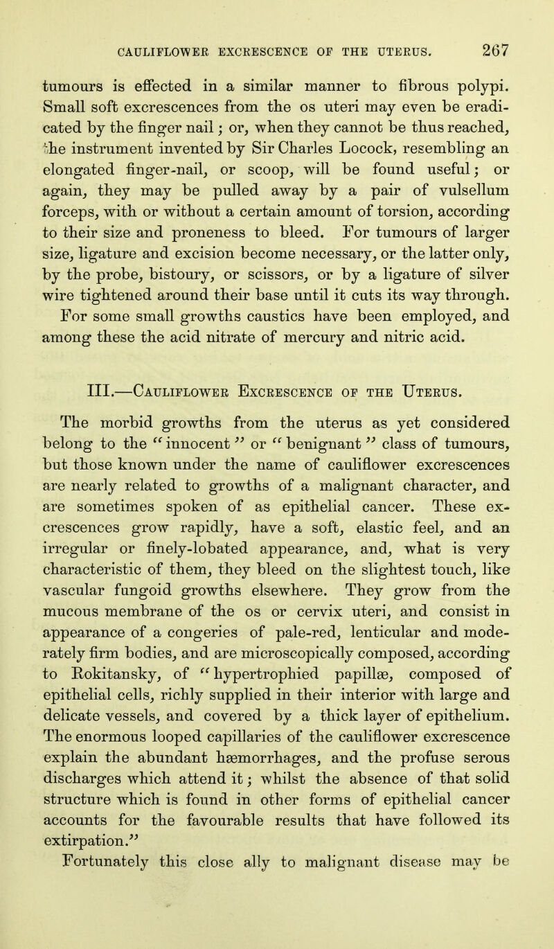 tumours is effected in a similar manner to fibrous polypi. Small soft excrescences from the os uteri may even be eradi- cated by the finger nail; or, when they cannot be thus reached, Mie instrument invented by Sir Charles Locock, resembling an elongated finger-nail, or scoop, will be found useful; or again, they may be pulled away by a pair of vulsellum forceps, with or without a certain amount of torsion, according to their size and proneness to bleed. For tumours of larger size, ligature and excision become necessary, or the latter only, by the probe, bistoury, or scissors, or by a ligature of silver wire tightened around their base until it cuts its way through. For some small growths caustics have been employed, and among these the acid nitrate of mercury and nitric acid. III.—Cauliflower Excrescence of the Uterus. The morbid growths from the uterus as yet considered belong to the  innocent99 or  benignant93 class of tumours, but those known under the name of cauliflower excrescences are nearly related to growths of a malignant character, and are sometimes spoken of as epithelial cancer. These ex- crescences grow rapidly, have a soft, elastic feel, and an irregular or finely-lobated appearance, and, what is very characteristic of them, they bleed on the slightest touch, like vascular fungoid growths elsewhere. They grow from the mucous membrane of the os or cervix uteri, and consist in appearance of a congeries of pale-red, lenticular and mode- rately firm bodies, and are microscopically composed, according to Rokitansky, of  hypertrophied papillae, composed of epithelial cells, richly supplied in their interior with large and delicate vessels, and covered by a thick layer of epithelium. The enormous looped capillaries of the cauliflower excrescence explain the abundant haemorrhages, and the profuse serous discharges which attend it; whilst the absence of that solid structure which is found in other forms of epithelial cancer accounts for the favourable results that have followed its extirpation. Fortunately this close ally to malignant disease may be