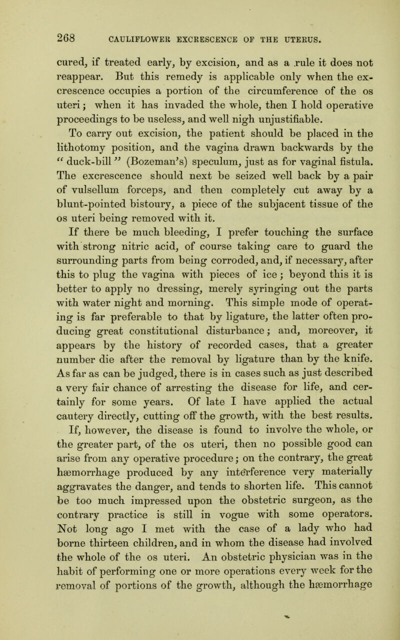 cured, if treated early, by excision, and as a .rule it does not reappear. But this remedy is applicable only when the ex- crescence occupies a portion of the circumference of the os uteri; when it has invaded the whole, then I hold operative proceedings to be useless, and well nigh unjustifiable. To carry out excision, the patient should be placed in the lithotomy position, and the vagina drawn backwards by the  duck-bill  (Bozeman's) speculum, just as for vaginal fistula. The excrescence should next be seized well back by a pair of vulsellum forceps, and then completely cut away by a blunt-pointed bistoury, a piece of the subjacent tissue of the os uteri being removed with it. If there be much bleeding, I prefer touching the surface with strong nitric acid, of course taking care to guard the surrounding parts from being corroded, and, if necessary, after this to plug the vagina with pieces of ice; beyond this it is better to apply no dressing, merely syringing out the parts with water night and morning. This simple mode of operat- ing is far preferable to that by ligature, the latter often pro- ducing great constitutional disturbance; and, moreover, it appears by the history of recorded cases, that a greater number die after the removal by ligature than by the knife. As far as can be judged, there is in cases such as just described a very fair chance of arresting the disease for life, and cer- tainly for some years. Of late I have applied the actual cautery directly, cutting off the growth, with the best results. If, however, the disease is found to involve the whole, or the greater part, of the os uteri, then no possible good can arise from any operative procedure; on the contrary, the great haemorrhage produced by any interference very materially aggravates the danger, and tends to shorten life. This cannot be too much impressed upon the obstetric surgeon, as the contrary practice is still in vogue with some operators. Not long ago I met with the case of a lady who had borne thirteen children, and in whom the disease had involved the whole of the os uteri. An obstetric physician was in the habit of performing one or more operations every week for the removal of portions of the growth, although the hemorrhage