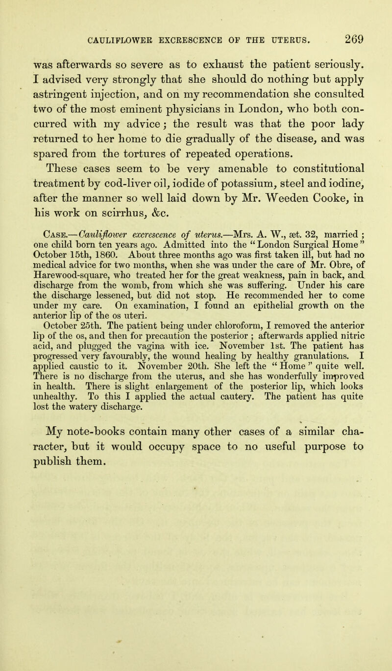was afterwards so severe as to exhaust the patient seriously. I advised very strongly that she should do nothing but apply astringent injection, and on my recommendation she consulted two of the most eminent physicians in London, who both con- curred with my advice; the result was that the poor lady returned to her home to die gradually of the disease, and was spared from the tortures of repeated operations. These cases seem to be very amenable to constitutional treatment by cod-liver oil, iodide of potassium, steel and iodine, after the manner so well laid down by Mr. Weeden Cooke, in his work on scirrhus, &c. Case.—Caulifloiver excrescence of uterus.—Mrs. A. W., set. 32, married ; one child born ten years ago. Admitted into the  London Surgical Home  October 15th, 1860. About three months ago was first taken ill, but had no medical advice for two months, when she was under the care of Mr. Obre, of Harewood-square, who treated her for the great weakness, pain in back, and discharge from the womb, from which she was suffering. Under his care the discharge lessened, but did not stop. He recommended her to come under my care. On examination, I found an epithelial growth on the anterior lip of the os uteri. October 25th. The patient being under chloroform, I removed the anterior lip of the os, and then for precaution the posterior ; afterwards applied nitric acid, and plugged the vagina with ice. November 1st. The patient has progressed very favourably, the wound healing by healthy granulations. I applied caustic to it. November 20th. She left the  Home  quite well. There is no discharge from the uterus, and she has wonderfully improved in health. There is slight enlargement of the posterior lip, which looks unhealthy. To this I applied the actual cautery. The patient has quite lost the watery discharge. My note-books contain many other cases of a similar cha- racter, but it would occupy space to no useful purpose to publish them.