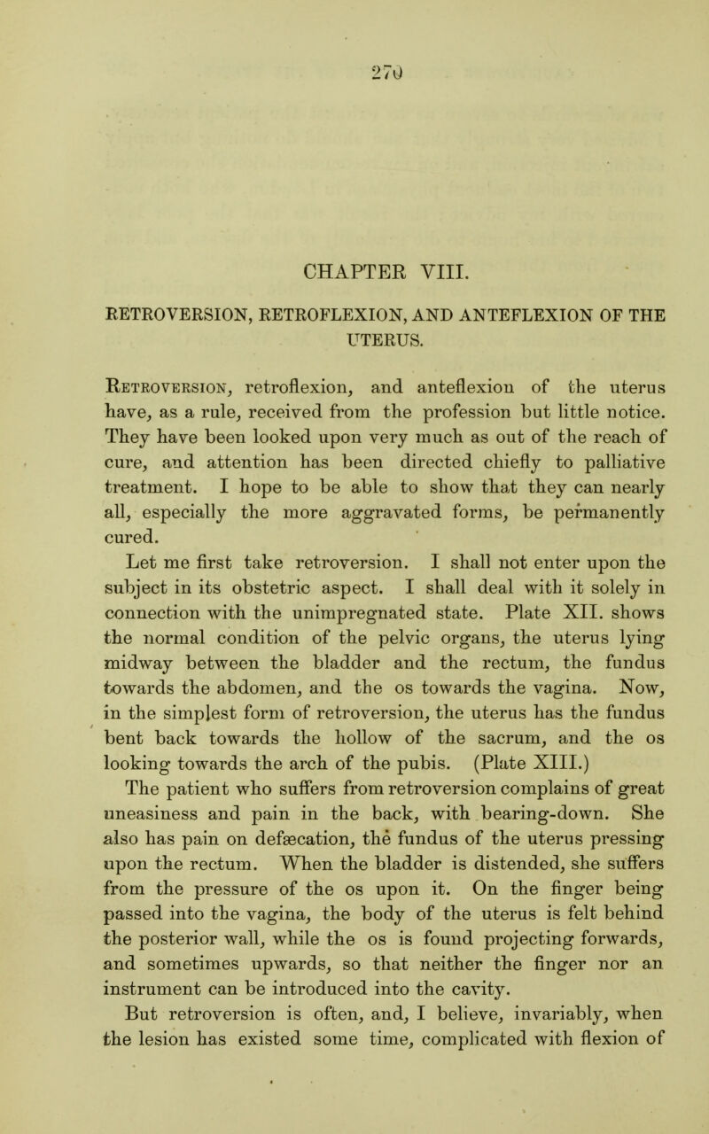 27Q CHAPTER VIII. RETROVERSION, RETROFLEXION, AND ANTEFLEXION OF THE UTERUS. Retroversion, retroflexion, and anteflexion of the uterus have, as a rule, received from the profession but little notice. They have been looked upon very much as out of the reach of cure, and attention has been directed chiefly to palliative treatment. I hope to be able to show that they can nearly all, especially the more aggravated forms, be permanently cured. Let me first take retroversion. I shall not enter upon the subject in its obstetric aspect. I shall deal with it solely in connection with the unimpregnated state. Plate XII. shows the normal condition of the pelvic organs, the uterus lying midway between the bladder and the rectum, the fundus towards the abdomen, and the os towards the vagina. Now, in the simplest form of retroversion, the uterus has the fundus bent back towards the hollow of the sacrum, and the os looking towards the arch of the pubis. (Plate XIII.) The patient who suffers from retroversion complains of great uneasiness and pain in the back, with bearing-down. She also has pain on defsecation, the fundus of the uterus pressing upon the rectum. When the bladder is distended, she suffers from the pressure of the os upon it. On the finger being passed into the vagina, the body of the uterus is felt behind the posterior wall, while the os is found projecting forwards, and sometimes upwards, so that neither the finger nor an instrument can be introduced into the cavity. But retroversion is often, and, I believe, invariably, when the lesion has existed some time, complicated with flexion of