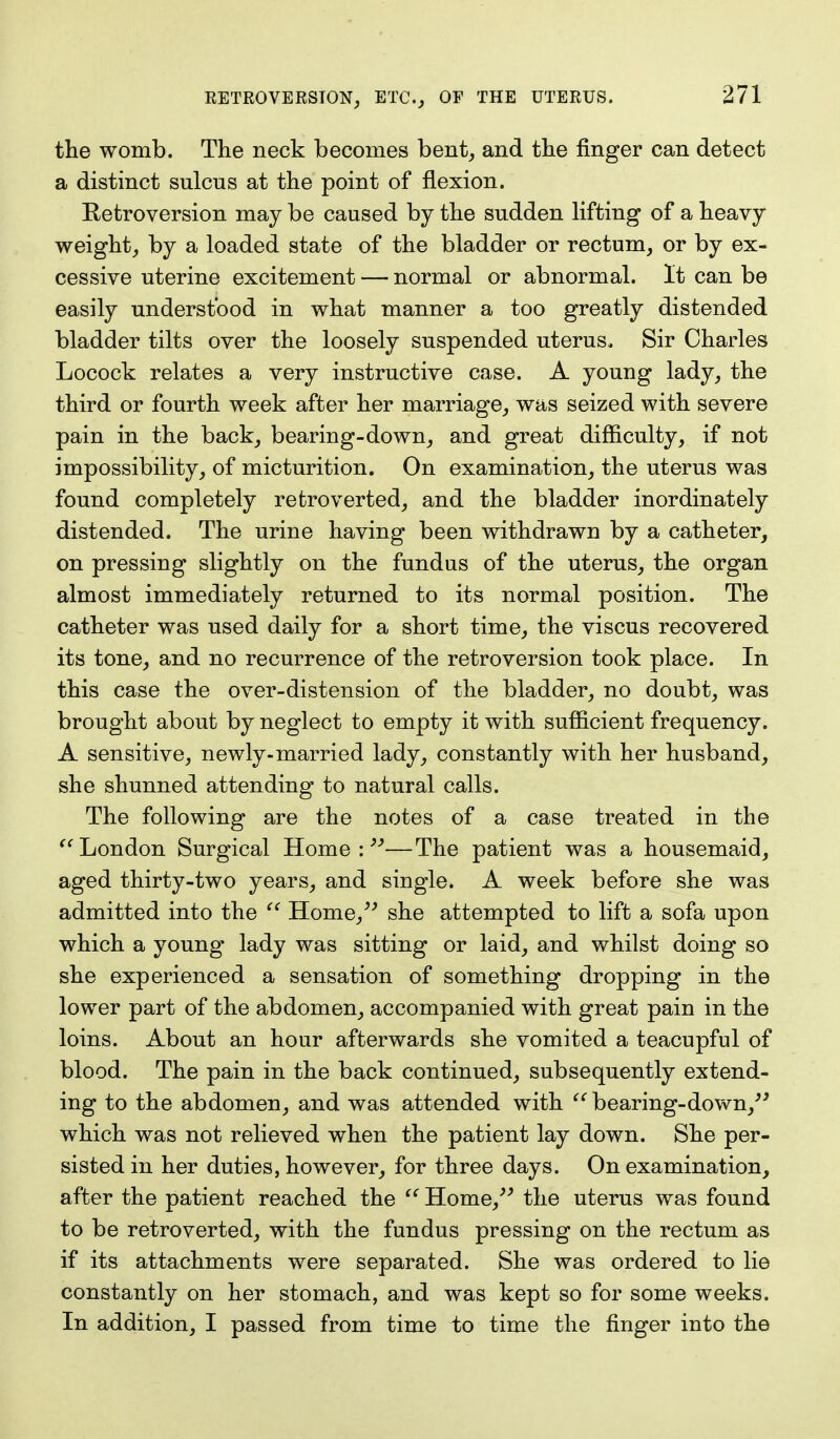 the womb. The neck becomes bent, and the finger can detect a distinct sulcus at the point of flexion. Eetroversion may be caused by the sudden lifting of a heavy weight, by a loaded state of the bladder or rectum, or by ex- cessive uterine excitement — normal or abnormal. It can be easily understood in what manner a too greatly distended bladder tilts over the loosely suspended uterus. Sir Charles Locock relates a very instructive case. A young lady, the third or fourth week after her marriage, was seized with severe pain in the back, bearing-down, and great difficulty, if not impossibility, of micturition. On examination, the uterus was found completely refcroverted, and the bladder inordinately distended. The urine having been withdrawn by a catheter, on pressing slightly on the fundus of the uterus, the organ almost immediately returned to its normal position. The catheter was used daily for a short time, the viscus recovered its tone, and no recurrence of the retroversion took place. In this case the over-distension of the bladder, no doubt, was brought about by neglect to empty it with sufficient frequency. A sensitive, newly-married lady, constantly with her husband, she shunned attending to natural calls. The following are the notes of a case treated in the  London Surgical Home : —The patient was a housemaid, aged thirty-two years, and single* A week before she was admitted into the  Home, she attempted to lift a sofa upon which a young lady was sitting or laid, and whilst doing so she experienced a sensation of something dropping in the lower part of the abdomen, accompanied with great pain in the loins. About an hour afterwards she vomited a teacupful of blood. The pain in the back continued, subsequently extend- ing to the abdomen, and was attended with  bearing-down, which was not relieved when the patient lay down. She per- sisted in her duties, however, for three days. On examination, after the patient reached the  Home, the uterus was found to be retroverted, with the fundus pressing on the rectum as if its attachments were separated. She was ordered to lie constantly on her stomach, and was kept so for some weeks. In addition, I passed from time to time the finger into the