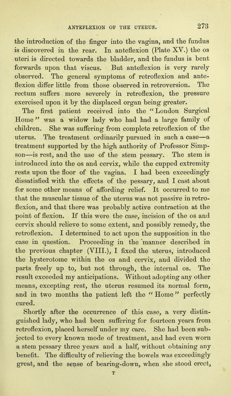 the introduction of the finger into the vagina, and the fundus is discovered in the rear. In anteflexion (Plate XV.) the os uteri is directed towards the bladder, and the fundus is bent forwards upon that viscus. But anteflexion is very rarely observed. The general symptoms of retroflexion and ante- flexion differ little from those observed in retroversion. The rectum suffers more severely in retroflexion, the pressure exercised upon it by the displaced organ being greater. The first patient received into the London Surgical Home was a widow lady who had had a large family of children. She was suffering from complete retroflexion of the uterus. The treatment ordinarily pursued in such a case—a treatment supported by the high authority of Professor Simp- son—is rest, and the use of the stem pessary. The stem is introduced into the os and cervix, while the cupped extremity rests upon the floor of the vagina. I had been exceedingly dissatisfied with the effects of the pessary, and I cast about for some other means of affording relief. It occurred to me that the muscular tissue of the uterus was not passive in retro- flexion, and that there was probably active contraction at the point of flexion. If this were the case, incision of the os and cervix should relieve to some extent, and possibly remedy, the retroflexion. I determined to act upon the supposition in the case in question. Proceeding in the 'manner described in the previous chapter (VIII.), I fixed the uterus, introduced the hysterotome within the os and cervix, and divided the parts freely up to, but not through, the internal os. The result exceeded my anticipations. Without adopting any other means, excepting rest, the uterus resumed its normal form, and in two months the patient left the  Home perfectly cured. Shortly after the occurrence of this case, a very distin- guished lady, who had been suffering for fourteen years from retroflexion, placed herself under my care. She had been sub- jected to every known mode of treatment, and had even worn a stem pessary three years and a half, without obtaining any benefit. The difficulty of relieving the bowels was exceedingly great, and the sense of bearing-down, when she stood erect, T