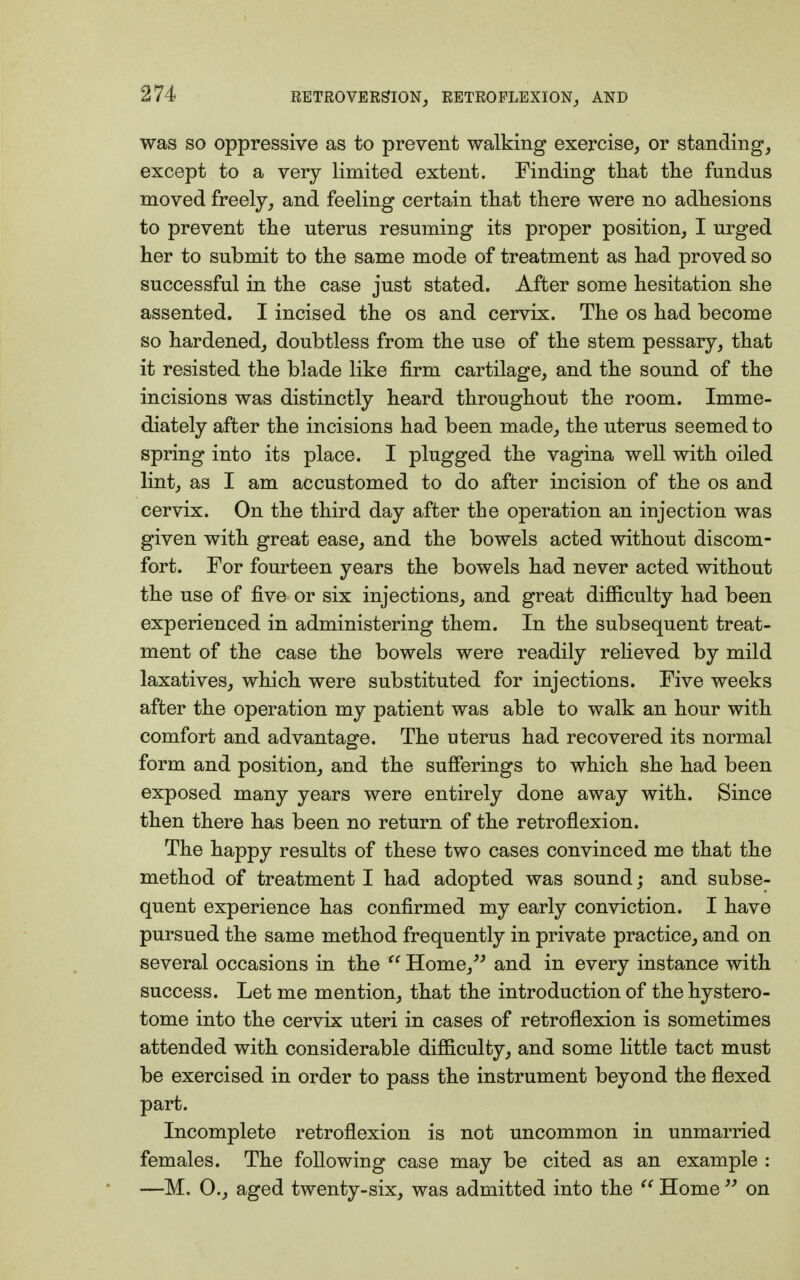 was so oppressive as to prevent walking exercise, or standing, except to a very limited extent. Finding that the fundus moved freely, and feeling certain that there were no adhesions to prevent the uterus resuming its proper position, I urged her to submit to the same mode of treatment as had proved so successful in the case just stated. After some hesitation she assented. I incised the os and cervix. The os had become so hardened, doubtless from the use of the stem pessary, that it resisted the blade like firm cartilage, and the sound of the incisions was distinctly heard throughout the room. Imme- diately after the incisions had been made, the uterus seemed to spring into its place. I plugged the vagina well with oiled lint, as I am accustomed to do after incision of the os and cervix. On the third day after the operation an injection was given with great ease, and the bowels acted without discom- fort. For fourteen years the bowels had never acted without the use of five or six injections, and great difficulty had been experienced in administering them. In the subsequent treat- ment of the case the bowels were readily relieved by mild laxatives, which were substituted for injections. Five weeks after the operation my patient was able to walk an hour with comfort and advantage. The uterus had recovered its normal form and position, and the sufferings to which she had been exposed many years were entirely done away with. Since then there has been no return of the retroflexion. The happy results of these two cases convinced me that the method of treatment I had adopted was sound; and subse- quent experience has confirmed my early conviction. I have pursued the same method frequently in private practice, and on several occasions in the  Home, and in every instance with success. Let me mention, that the introduction of the hystero- tome into the cervix uteri in cases of retroflexion is sometimes attended with considerable difficulty, and some little tact must be exercised in order to pass the instrument beyond the flexed part. Incomplete retroflexion is not uncommon in unmarried females. The following case may be cited as an example : —M. 0., aged twenty-six, was admitted into the  Home  on
