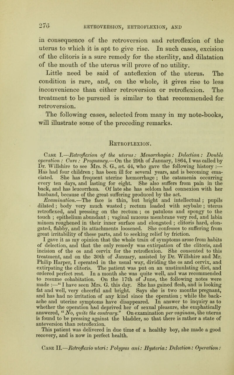 27G in consequence of the retroversion and retroflexion of the uterus to which it is apt to give rise. In such cases, excision of the clitoris is a sure remedy for the sterility, and dilatation of the mouth of the uterus will prove of no utility. Little need be said of anteflexion of the uterus. The condition is rare, and, on the whole, it gives rise to less inconvenience than either retroversion or retroflexion. The treatment to be pursued is similar to that recommended for retroversion. The following cases, selected from many in my note-books, will illustrate some of the preceding remarks. Retroflexion. Case I.—Retroflexion of the uterus: Menorrhagia: Detection: Double operation: Cure : Pregnancy.—On the 29th of January, 1864,1 was called by Dr. Willshire to see Mrs. S. G., set. 44, who gave the following history :—■ Has had four children ; has been ill for several years, and is becoming ema- ciated. She has frequent uterine haemorrhage ; the catamenia occurring every ten days, and lasting for eight. She also suffers from pain in the back, and has leucorrhcea. Of late she has seldom had connexion with her husband, because of the great suffering produced by the act. Examination.—The face is thin, but bright and intellectual; pupils dilated; body very much wasted ; rectum loaded with scybalae; uterus retroflexed, and pressing on the rectum ; os patulous and spongy to the touch ; epithelium abundant ; vaginal mucous membrane very red, and labia minora roughened in their inner surface and elongated ; clitoris hard, elon- gated, flabby, and its attachments loosened. She confesses to suffering from great irritability of these parts, and to seeking relief by friction. I gave it as my opinion that the whole train of symptoms arose from habits of delection, and that the only remedy was extirpation of the clitoris, and incision of the os and cervix for the retroflexion. She consented to this treatment, and on the 30th of January, assisted by Dr. Willshire and Mr. Philip Harper, I operated in the usual way, dividing the os and cervix, and extirpating the clitoris. The patient was put on an unstimulating diet, and ordered perfect rest. In a month she was quite well, and was recommended to resume cohabitation. On the 17th of June, the following notes were made :— I have seen Mrs. G. this day. She has gained flesh, and is looking fat and well, very cheerful and bright. Says she is two months pregnant, and has had no irritation of any kind since the operation ; while the back- ache and uterine symptoms have disappeared. In answer to inquiry as to whether the operation had deprived her of sexual pleasure, she emphatically answered,  No, quite the contrary. On examination per vaginam, the uterus is found to be pressing against the bladder, so that there is rather a state of anteversion than retroflexion. This patient was delivered in due time of a healthy boy, she made a good recovery, and is now in perfect health. Case II.—Retroflexio uteri: Polypus ani: Hysteria: Delection: Operation: