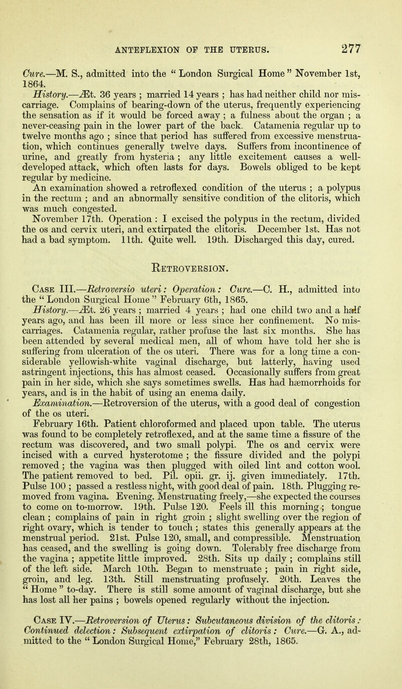 Cure.—M. S., admitted into the  London Surgical Home  November 1st, 1864. History.—Mt. 36 years ; married 14 years ; has had neither child nor mis- carriage. Complains of bearing-down of the uterus, frequently experiencing the sensation as if it would be forced away ; a fulness about the organ ; a never-ceasing pain in the lower part of the back. Catamenia regular up to twelve months ago ; since that period has suffered from excessive menstrua- tion, which continues generally twelve days. Suffers from incontinence of urine, and greatly from hysteria ; any little excitement causes a well- developed attack, which often lasts for days. Bowels obliged to be kept regular by medicine. An examination showed a retroflexed condition of the uterus ; a polypus in the rectum ; and an abnormally sensitive condition of the clitoris, which was much congested. November 17th. Operation : I excised the polypus in the rectum, divided the os and cervix uteri, and extirpated the clitoris. December 1st. Has not had a bad symptom. 11th. Quite well. 19th. Discharged this day, cured. Retroversion. Case III.—Retroversio uteri: Operation: Cure.—C. H., admitted into the  London Surgical Home February 6th, 1865. History.—JEt. 26 years ; married 4 years ; had one child two and a half years ago, and has been ill more or less since her confinement. No mis- carriages. Catamenia regular, rather profuse the last six months. She has been attended by several medical men, all of whom have told her she is suffering from ulceration of the os uteri. There was for a long time a con- siderable yellowish-white vaginal discharge, but latterly, having used astringent injections, this has almost ceased. Occasionally suffers from great pain in her side, which she says sometimes swells. Has had haemorrhoids for years, and is in the habit of using an enema daily. Examination.—Retroversion of the uterus, with a good deal of congestion of the os uteri. February 16th. Patient chloroformed and placed upon table. The uterus was found to be completely retroflexed, and at the same time a fissure of the rectum was discovered, and two small polypi. The os and cervix were incised with a curved hysterotome ; the fissure divided and the polypi removed; the vagina was then plugged with oiled lint and cotton wool. The patient removed to bed. Ptt. opii. gr. ij. given immediately. 17th. Pulse 100 ; passed a restless night, with good deal of pain. 18th. Plugging re- moved from vagina. Evening. Menstruating freely,—she expected the courses to come on to-morrow. 19th. Pulse 120. Feels ill this morning ; tongue clean ; complains of pain in right groin ; slight swelling over the region of right ovary, which is tender to touch ; states this generally appears at the menstrual period. 21st. Pulse 120, small, and compressible. Menstruation has ceased, and the swelling is going down. Tolerably free discharge from the vagina ; appetite little improved. 28th. Sits up daily ; complains still of the left side. March 10th. Began to menstruate ; pain in right side, groin, and leg. 13th. Still menstruating profusely. 20th. Leaves the  Home  to-day. There is still some amount of vaginal discharge, but she has lost all her pains ; bowels opened regularly without the injection. Case IV.—Retroversion of Uterus: Subcutaneous division of the clitoris : Continued detection: Subsequent extirpation of clitoris : Cure.—G. A., ad- mitted to the  London Surgical Home, February 28th, 1865.