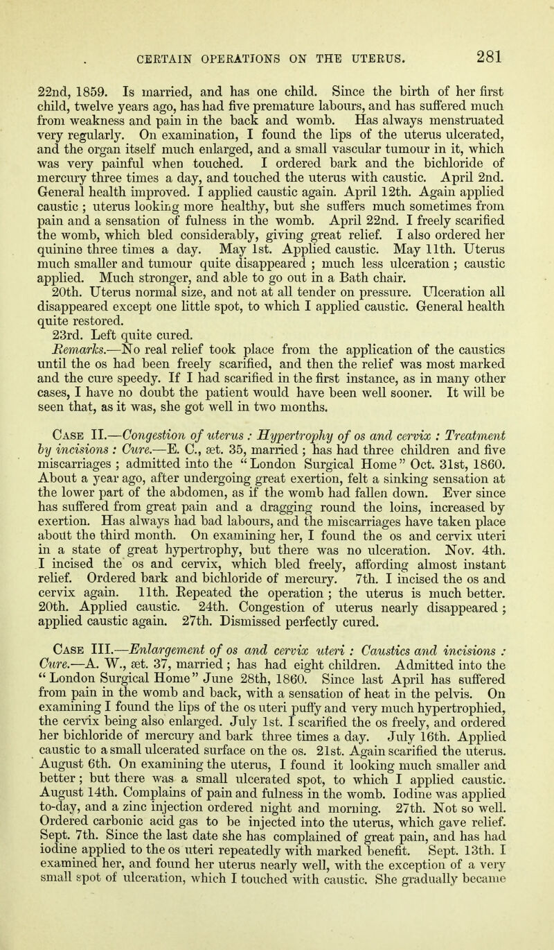 22nd, 1859. Is married, and has one child. Since the birth of her first child, twelve years ago, has had five premature labours, and has suffered much from weakness and pain in the back and womb. Has always menstruated very regularly. On examination, I found the lips of the uterus ulcerated, and the organ itself much enlarged, and a small vascular tumour in it, which was very painful when touched. I ordered bark and the bichloride of mercury three times a day, and touched the uterus with caustic. April 2nd. General health improved. I applied caustic again. April 12th. Again applied caustic ; uterus looking more healthy, but she suffers much sometimes from pain and a sensation of fulness in the womb. April 22nd. I freely scarified the womb, which bled considerably, giving great relief. I also ordered her quinine three times a day. May 1st. Applied caustic. May 11th. Uterus much smaller and tumour quite disappeared ; much less ulceration ; caustic applied. Much stronger, and able to go out in a Bath chair. 20th. Uterus normal size, and not at all tender on pressure. Ulceration all disappeared except one little spot, to which I applied caustic. General health quite restored. 23rd. Left quite cured. Remarks.—No real relief took place from the application of the caustics until the os had been freely scarified, and then the relief was most marked and the cure speedy. If I had scarified in the first instance, as in many other cases, I have no doubt the patient would have been well sooner. It will be seen that, as it was, she got well in two months. Case II.—Congestion of uterus : Hypertrophy of os and cervix : Treatment by incisions : Cure.—E. 0., set. 35, married ; has had three children and five miscarriages ; admitted into the London Surgical Home Oct. 31st, 1860. About a year ago, after undergoing great exertion, felt a sinking sensation at the lower part of the abdomen, as if the womb had fallen down. Ever since has suffered from great pain and a dragging round the loins, increased by exertion. Has always had bad labours, and the miscarriages have taken place about the third month. On examining her, I found the os and cervix uteri in a state of great hypertrophy, but there was no ulceration. Nov. 4th. I incised the os and cervix, which bled freely, affording almost instant relief. Ordered bark and bichloride of mercury. 7th. I incised the os and cervix again. 11th. Kepeated the operation; the uterus is much better. 20th. Applied caustic. 24th. Congestion of uterus nearly disappeared; applied caustic again. 27th. Dismissed perfectly cured. Case III.—Enlargement of os and cervix uteri : Caustics and incisions • Cure.—A. W., set. 37, married ; has had eight children. Admitted into the London Surgical Home June 28th, 1860. Since last April has suffered from pain in the womb and back, with a sensation of heat in the pelvis. On examining I found the lips of the os uteri puffy and very much hypertrophied, the cervix being also enlarged. July 1st. I scarified the os freely, and ordered her bichloride of mercury and bark three times a day. July 16th. Applied caustic to a small ulcerated surface on the os. 21st. Again scarified the uterus. August 6th. On examining the uterus, I found it looking much smaller and better; but there was a small ulcerated spot, to which I applied caustic. August 14th. Complains of pain and fulness in the womb. Iodine was applied to-day, and a zinc injection ordered night and morning. 27th. Not so well. Ordered carbonic acid gas to be injected into the uterus, which gave relief. Sept. 7th. Since the last date she has complained of great pain, and has had iodine applied to the os uteri repeatedly with marked benefit. Sept. 13th. I examined her, and found her uterus nearly well, with the exception of a very small spot of ulceration, which I touched with caustic. She gradually became