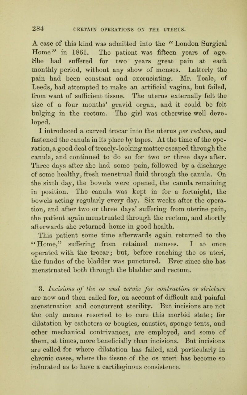 A case of this kind was admitted into the  London Surgical Home in 1861. The patient was fifteen years of age. She had suffered for two years great pain at each monthly period, without any show of menses. Latterly the pain had been constant and excruciating. Mr. Teale, of Leeds, had attempted to make an artificial vagina, but failed, from want of sufficient tissue. The uterus externally felt the size of a four months' gravid organ, and it could be felt bulging in the rectum. The girl was otherwise well deve- loped. I introduced a curved trocar into the uterus per rectum, and fastened the canula in its place by tapes. At the time of the ope- ration, a good deal of treacly-looking matter escaped through the canula, and continued to do so for two or three days after. Three days after she had some pain, followed by a discharge of some healthy, fresh menstrual fluid through the canula. On the sixth day, the bowels were opened, the canula remaining in position. The canula was kept in for a fortnight, the bowels acting regularly every day. Six weeks after the opera- tion, and after two or three days' suffering from uterine pain, the patient again menstruated through the rectum, and shortly afterwards she returned home in good health. This patient some time afterwards again returned to the Home suffering from retained menses. I at once operated with the trocar; but, before reaching the os uteri, the fundus of the bladder was punctured. Ever since she has menstruated both through the bladder and rectum. 3. Incisions of the os and cervix for contraction or stricture are now and then called for, on account of difficult and painful menstruation and concurrent sterility. But incisions are not the only means resorted to to cure this morbid state; for dilatation by catheters or bougies, caustics, sponge tents, and other mechanical contrivances, are employed, and some of them, at times, more beneficially than incisions. But incisions are called for where dilatation has failed, and particularly in chronic cases, where the tissue of the os uteri has become so indurated as to have a cartilaginous consistence.
