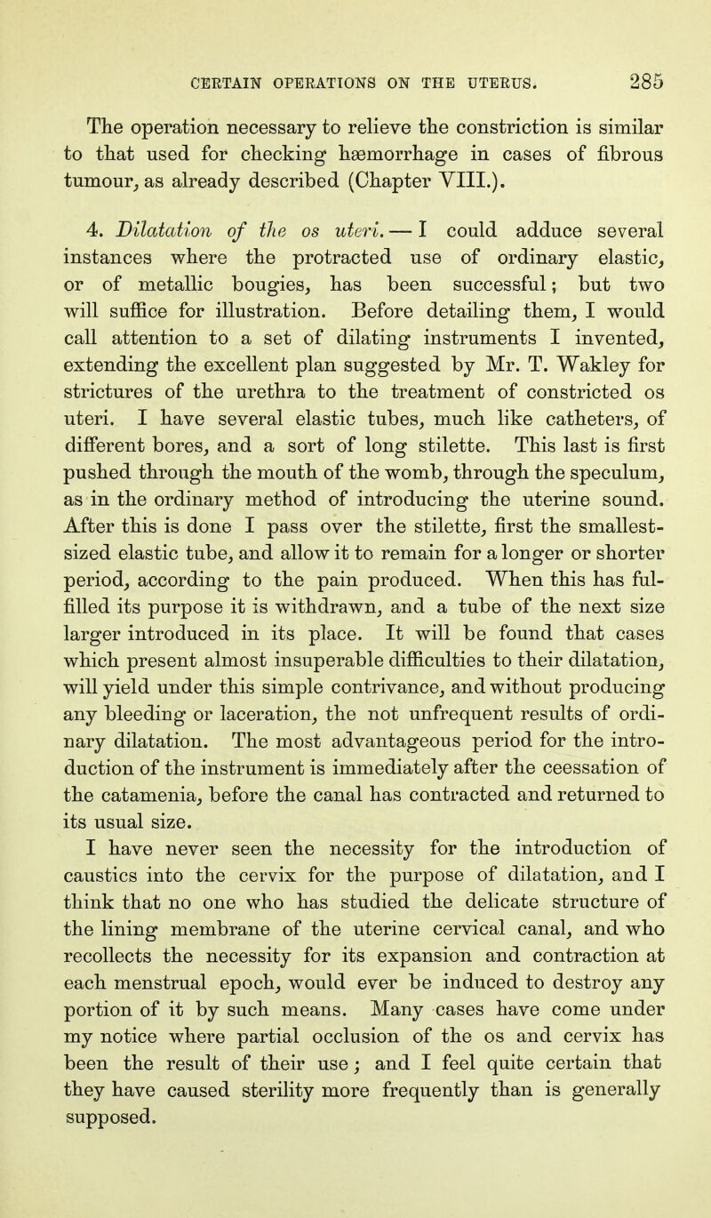 The operation necessary to relieve the constriction is similar to that used for checking haemorrhage in cases of fibrous tumour, as already described (Chapter VIII.). 4. Dilatation of the os uteri. — I could adduce several instances where the protracted use of ordinary elastic, or of metallic bougies, has been successful; but two will suffice for illustration. Before detailing them, I would call attention to a set of dilating instruments I invented, extending the excellent plan suggested by Mr. T. Wakley for strictures of the urethra to the treatment of constricted os uteri. I have several elastic tubes, much like catheters, of different bores, and a sort of long stilette. This last is first pushed through the mouth of the womb, through the speculum, as in the ordinary method of introducing the uterine sound. After this is done I pass over the stilette, first the smallest- sized elastic tube, and allow it to remain for a longer or shorter period, according to the pain produced. When this has ful- filled its purpose it is withdrawn, and a tube of the next size larger introduced in its place. It will be found that cases which present almost insuperable difficulties to their dilatation, will yield under this simple contrivance, and without producing any bleeding or laceration, the not unfrequent results of ordi- nary dilatation. The most advantageous period for the intro- duction of the instrument is immediately after the ceessation of the catamenia, before the canal has contracted and returned to its usual size. I have never seen the necessity for the introduction of caustics into the cervix for the purpose of dilatation, and I think that no one who has studied the delicate structure of the lining membrane of the uterine cervical canal, and who recollects the necessity for its expansion and contraction at each menstrual epoch, would ever be induced to destroy any portion of it by such means. Many cases have come under my notice where partial occlusion of the os and cervix has been the result of their use; and I feel quite certain that they have caused sterility more frequently than is generally supposed.