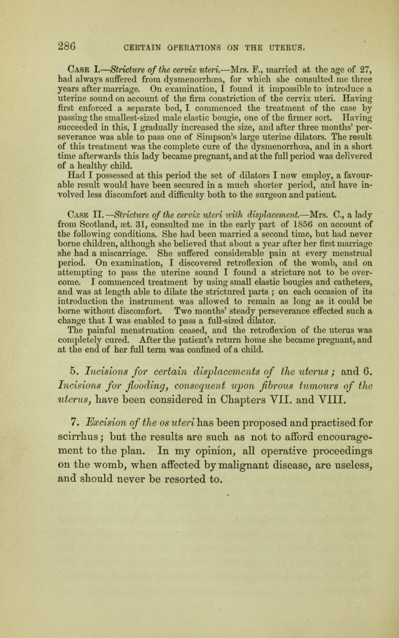 Case L—Stricture of the cervix uteri.—Mrs. R, married at the age of 27, had always suffered from dysmenorrhea, for which she consulted, me three years after marriage. On examination, I found it impossible to introduce a uterine sound on account of the firm constriction of the cervix uteri. Having first enforced a separate bed, I commenced the treatment of the case by passing the smallest-sized male elastic bougie, one of the firmer sort. Having succeeded in this, I gradually increased the size, and after three months' per- severance was able to pass one of Simpson's large uterine dilators. The result of this treatment was the complete cure of the dysmenorrhea, and in a short time afterwards this lady became pregnant, and at the full period was delivered of a healthy child. Had I possessed at this period the set of dilators I now employ, a favour- able result would have been secured in a much shorter period, and have in- volved less discomfort and difficulty both to the surgeon and patient. Case II. —Stricture of the cervix uteri with displacement.—Mrs. C, a lady from Scotland, set. 31, consulted me in the early part of 1856 on account of the following conditions. She had. been married a second time, but had never borne children, although she believed that about a year after her first marriage she had a miscarriage. She suffered considerable pain at every menstrual period. On examination, I discovered retroflexion of the womb, and on attempting to pass the uterine sound I found a stricture not to be over- come. I commenced treatment by using small elastic bougies and catheters, and was at length able to dilate the strictured parts ; on each occasion of its introduction the instrument was allowed to remain as long as it could be borne without discomfort. Two months' steady perseverance effected such a change that I was enabled to pass a full-sized dilator. The painful menstruation ceased, and the retroflexion of the uterus was completely cured. After the patient's return home she became pregnant, and at the end of her full term was confined of a child. 5. Incisions for certain displacements of the uterus ; and 6. Incisions for flooding, consequent upon fibrous tumours of the uterus, have been considered in Chapters VII. and VIII. 7. Excision of the os uteri has been proposed and practised for scirrhus; but the results are such as not to afford encourage- ment to the plan. In my opinion, all operative proceedings on the womb, when affected by malignant disease, are useless, and should never be resorted to.