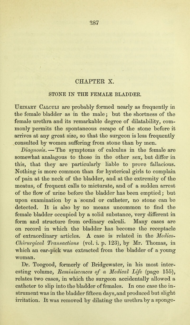 CHAPTER X. STONE IN THE FEMALE BLADDEK. Ueinaey Calculi are probably formed nearly as frequently in the female bladder as in the male; but the shortness of the female urethra and its remarkable degree of dilatability, com- monly permits the spontaneous escape of the stone before it arrives at any great size, so that the surgeon is less frequently consulted by women suffering from stone than by men. Diagnosis. — The symptoms of calculus in the female are somewhat analagous to those in the other sex, but differ in this, that they are particularly liable to prove fallacious. Nothing is more common than for hysterical girls to complain of pain at the neck of the bladder, and at the extremity of the meatus, of frequent calls to micturate, and of a sudden arrest of the flow of urine before the bladder has been emptied; but upon examination by a sound or catheter, no stone can be detected. It is also by no means uncommon to find the female bladder occupied by a solid substance, very different in form and structure from ordinary calculi. Many cases are on record in which the bladder has become the receptacle of extraordinary articles. A case is related in the Medico- Chirurgical Transactions (vol. i. p. 123), by Mr. Thomas, in which an ear-pick was extracted from the bladder of a young woman. Dr. Toogood, formerly of Bridgewater, in his most inter- esting volume, Reminiscences of a Medical Life (page 155), relates two cases, in which the surgeon accidentally allowed a catheter to slip into the bladder of females. In one case the in- strument was in the bladder fifteen days, and produced but slight irritation. It was removed by dilating the urethra by a sponge-