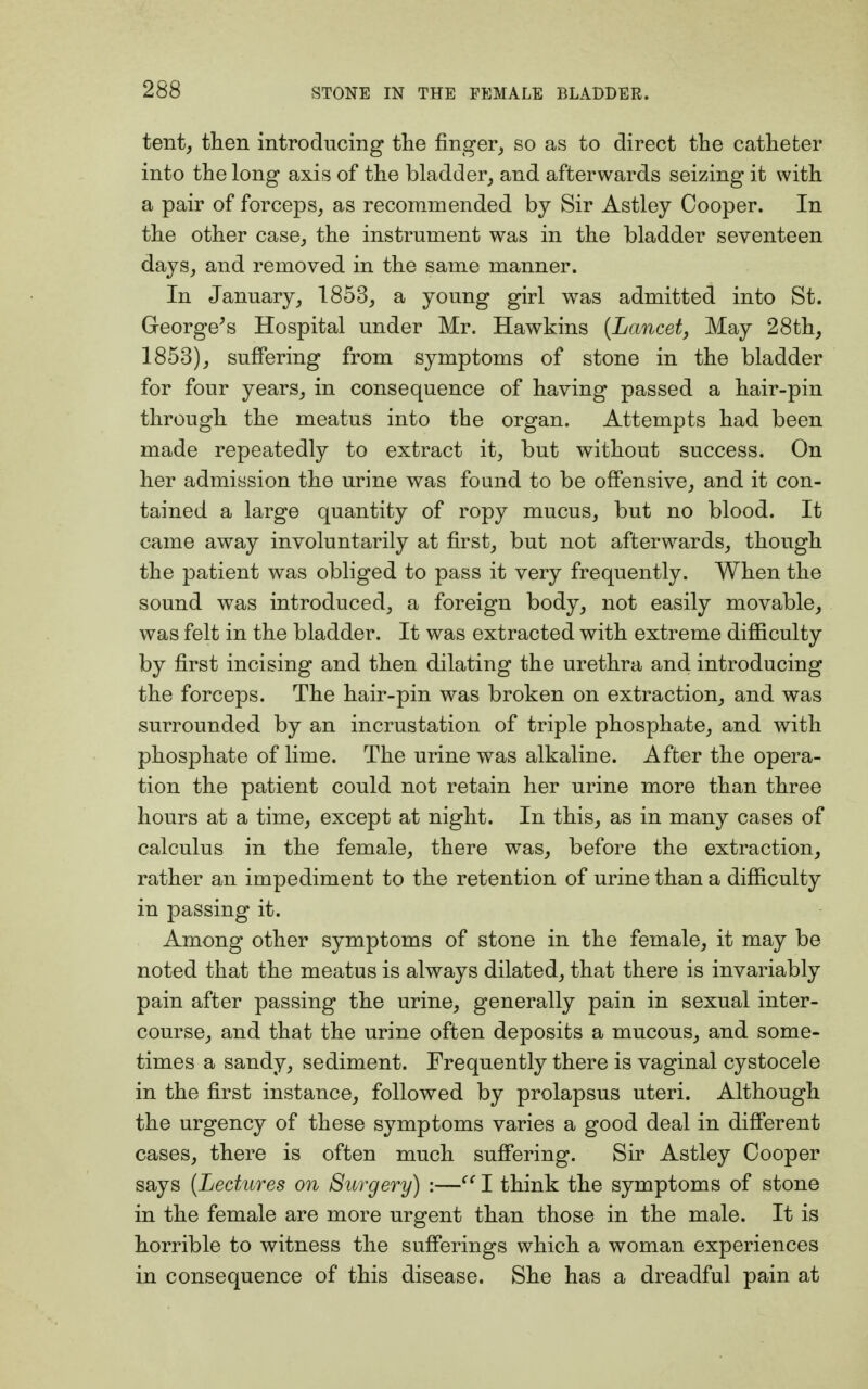tent, then introducing the finger, so as to direct the catheter into the long axis of the bladder, and afterwards seizing it with a pair of forceps, as recommended by Sir Astley Cooper. In the other case, the instrument was in the bladder seventeen days, and removed in the same manner. In January, 1853, a young girl was admitted into St. George's Hospital under Mr. Hawkins {Lancet, May 28th, 1853), suffering from symptoms of stone in the bladder for four years, in consequence of having passed a hair-pin through the meatus into the organ. Attempts had been made repeatedly to extract it, but without success. On her admission the urine was found to be offensive, and it con- tained a large quantity of ropy mucus, but no blood. It came away involuntarily at first, but not afterwards, though the patient was obliged to pass it very frequently. When the sound was introduced, a foreign body, not easily movable, was felt in the bladder. It was extracted with extreme difficulty by first incising and then dilating the urethra and introducing the forceps. The hair-pin was broken on extraction, and was surrounded by an incrustation of triple phosphate, and with phosphate of lime. The urine was alkaline. After the opera- tion the patient could not retain her urine more than three hours at a time, except at night. In this, as in many cases of calculus in the female, there was, before the extraction, rather an impediment to the retention of urine than a difficulty in passing it. Among other symptoms of stone in the female, it may be noted that the meatus is always dilated, that there is invariably pain after passing the urine, generally pain in sexual inter- course, and that the urine often deposits a mucous, and some- times a sandy, sediment. Frequently there is vaginal cystocele in the first instance, followed by prolapsus uteri. Although the urgency of these symptoms varies a good deal in different cases, there is often much suffering. Sir Astley Cooper says {Lectures on Surgery) :— I think the symptoms of stone in the female are more urgent than those in the male. It is horrible to witness the sufferings which a woman experiences in consequence of this disease. She has a dreadful pain at