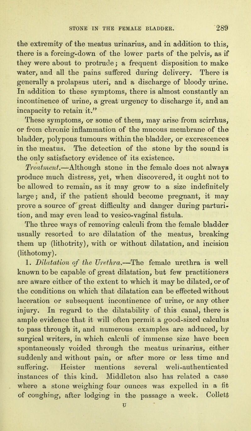 the extremity of the meatus urinarius, and in addition to this, there is a forcing-down of the lower parts of the pelvis, as if they were about to protrude; a frequent disposition to make water, and all the pains suffered during delivery. There is generally a prolapsus uteri, and a discharge of bloody urine. In addition to these symptoms, there is almost constantly an incontinence of urine, a great urgency to discharge it, and an incapacity to retain it. These symptoms, or some of them, may arise from scirrhus, or from chronic inflammation of the mucous membrane of the bladder, polypous tumours within the bladder, or excrescences in the meatus. The detection of the stone by the sound is the only satisfactory evidence of its existence. Treatment.—Although stone in the female does not always produce much distress, yet, when discovered, it ought not to be allowed to remain, as it may grow to a size indefinitely large; and, if the patient should become pregnant, it may prove a source of great difficulty and danger during parturi- tion, and may even lead to vesico-vaginal fistula. The three ways of removing calculi from the female bladder usually resorted to are dilatation of the meatus, breaking them up (lithotrity), with or without dilatation, and incision (lithotomy). 1. Dilatation of the Urethra.—The female urethra is well known to be capable of great dilatation, but few practitioners are aware either of the extent to which it may be dilated, or of the conditions on which that dilatation can be effected without laceration or subsequent incontinence of urine, or any other injury. In regard to the dilatability of this canal, there is ample evidence that it will often permit a good-sized calculus to pass through it, and numerous examples are adduced, by surgical writers, in which calculi of immense size have been spontaneously voided through the meatus urinarius, either suddenly and without pain, or after more or less time and suffering. Heister mentions several well-authenticated instances of this kind. Middleton also has related a case where a stone weighing four ounces was expelled in a fit of coughing, after lodging in the passage a week. Colletfc u