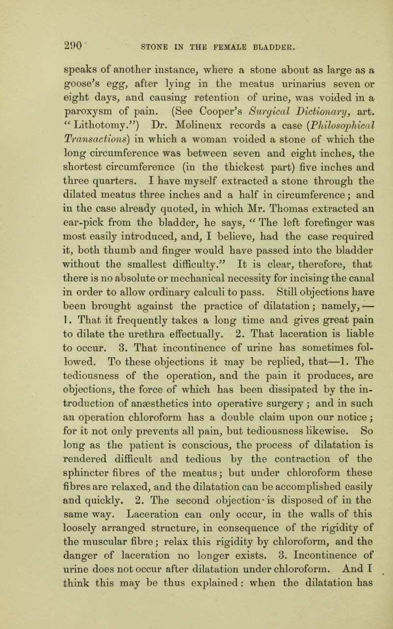 speaks of another instance, where a stone about as large as a goose's egg, after lying in the meatus urinarius seven or eight days, and causing retention of urine, was voided in a paroxysm of pain. (See Cooper's Surgical Dictionary, art.  Lithotomy.) Dr. Molineux records a case (Philosophical Transactions) in which a woman voided a stone of which the long circumference was between seven and eight inches, the shortest circumference (in the thickest part) five inches and three quarters. I have myself extracted a stone through the dilated meatus three inches and a half in circumference; and in the case already quoted, in which Mr. Thomas extracted an ear-pick from the bladder, he says,  The left forefinger was most easily introduced, and, I believe, had the case required it, both thumb and finger would have passed into the bladder without the smallest difficulty. It is clear, therefore, that there is no absolute or mechanical necessity for incising the canal in order to allow ordinary calculi to pass. Still objections have been brought against the practice of dilatation; namely,— 1. That it frequently takes a long time and gives great pain to dilate the urethra effectually. 2. That laceration is liable to occur. 3. That incontinence of urine has sometimes fol- lowed. To these objections it may be replied, that—1. The tediousness of the operation, and the pain it produces, are objections, the force of which has been dissipated by the in- troduction of anaesthetics into operative surgery ; and in such an operation chloroform has a double claim upon our notice; for it not only prevents all pain, but tediousness likewise. So long as the patient is conscious, the process of dilatation is rendered difficult and tedious by the contraction of the sphincter fibres of the meatus; but under chloroform these fibres are relaxed, and the dilatation can be accomplished easily and quickly. 2. The second objection-is disposed of in the same way. Laceration can only occur, in the walls of this loosely arranged structure, in consequence of the rigidity of the muscular fibre; relax this rigidity by chloroform, and the danger of laceration no longer exists. 3. Incontinence of urine does not occur after dilatation under chloroform. And I think this may be thus explained: when the dilatation has