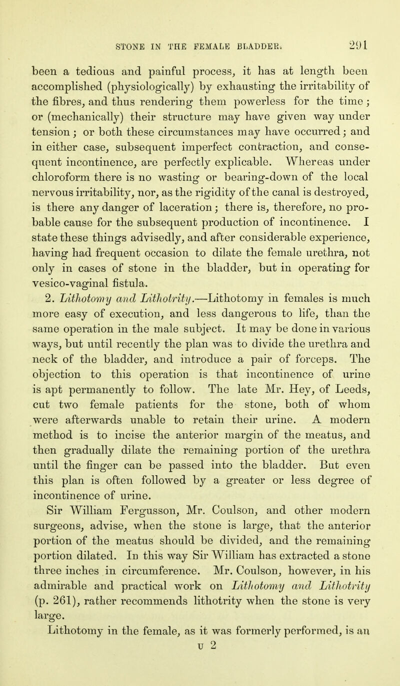 been a tedious and painful process, it has at length been accomplished (physiologically) by exhausting the irritability of the fibres, and thus rendering them powerless for the time; or (mechanically) their structure may have given way under tension; or both these circumstances may have occurred; and in either case, subsequent imperfect contraction, and conse- quent incontinence, are perfectly explicable. Whereas under chloroform there is no wasting or bearing-down of the local nervous irritability, nor, as the rigidity of the canal is destroyed, is there any danger of laceration ; there is, therefore, no pro- bable cause for the subsequent production of incontinence. I state these things advisedly, and after considerable experience, having had frequent occasion to dilate the female urethra, not only in cases of stone in the bladder, but in operating for vesico-vaginal fistula. 2. Lithotomy and Lithotrity.—Lithotomy in females is much more easy of execution, and less dangerous to life, than the same operation in the male subject. It may be done in various ways, but until recently the plan was to divide the urethra and neck of the bladder, and introduce a pair of forceps. The objection to this operation is that incontinence of urine is apt permanently to follow. The late Mr. Hey, of Leeds, cut two female patients for the stone, both of whom were afterwards unable to retain their urine. A modern method is to incise the anterior margin of the meatus, and then gradually dilate the remaining portion of the urethra until the finger can be passed into the bladder. But even this plan is often followed by a greater or less degree of incontinence of urine. Sir William Fergusson, Mr. Coulson, and other modern surgeons, advise, when the stone is large, that the anterior portion of the meatus should be divided, and the remaining portion dilated. In this way Sir William has extracted a stone three inches in circumference. Mr. Coulson, however, in his admirable and practical work on Lithotomy and Lithotrity (p. 261), rather recommends lithotrity when the stone is very large. Lithotomy in the female, as it was formerly performed, is an u 2