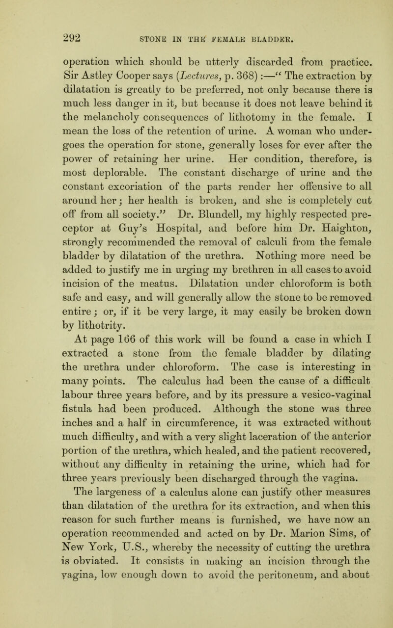 operation which should be utterly discarded from practice. Sir Astley Cooper says {Lectures, p. 368):— The extraction by dilatation is greatly to be preferred, not only because there is much less danger in it, but because it does not leave behind it the melancholy consequences of lithotomy in the female. I mean the loss of the retention of urine. A woman who under- goes the operation for stone, generally loses for ever after the power of retaining her urine. Her condition, therefore, is most deplorable. The constant discharge of urine and the constant excoriation of the parts render her offensive to all around her; her health is broken, and she is completely cut off from all society. Dr. Blundell, my highly respected pre- ceptor at Guy's Hospital, and before him Dr. Haighton, strongly recommended the removal of calculi from the female bladder by dilatation of the urethra. Nothing more need be added to justify me in urging my brethren in all cases to avoid incision of the meatus. Dilatation under chloroform is both safe and easy, and will generally allow the stone to be removed entire; or, if it be very large, it may easily be broken down by lithotrity. At page 166 of this work will be found a case in which I extracted a stone from the female bladder by dilating the urethra under chloroform. The case is interesting in many points. The calculus had been the cause of a difficult labour three years before, and by its pressure a vesico-vaginal fistula had been produced. Although the stone was three inches and a half in circumference, it was extracted without much difficulty, and with a very slight laceration of the anterior portion of the urethra, which healed, and the patient recovered, without any difficulty in retaining the urine, which had for three years previously been discharged through the vagina. The largeness of a calculus alone can justify other measures than dilatation of the urethra for its extraction, and when this reason for such further means is furnished, we have now an operation recommended and acted on by Dr. Marion Sims, of New York, U.S., whereby the necessity of cutting the urethra is obviated. It consists in making an incision through the vagina, low enough down to avoid the peritoneum, and about