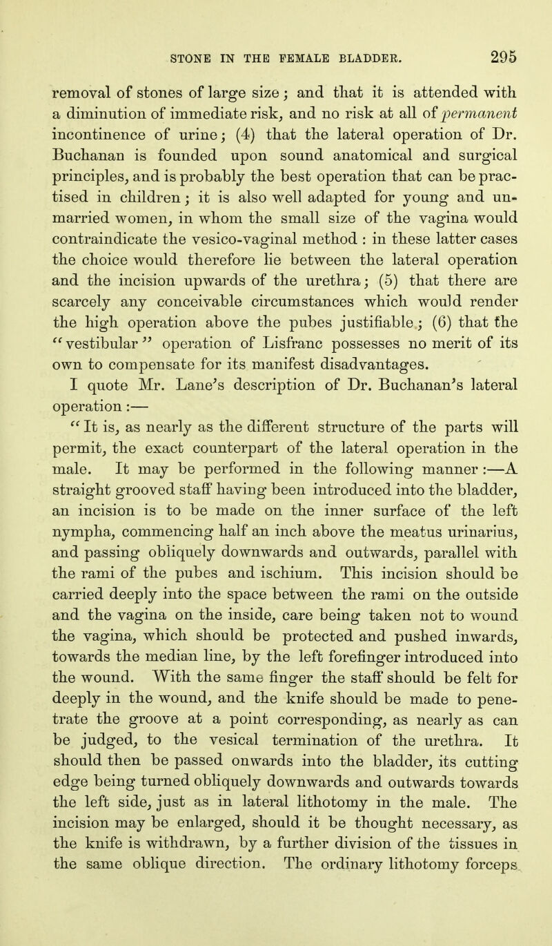 removal of stones of large size; and that it is attended with a diminution of immediate risk, and no risk at all of permanent incontinence of urine; (4) that the lateral operation of Dr. Buchanan is founded upon sound anatomical and surgical principles, and is probably the best operation that can be prac- tised in children; it is also well adapted for young and un- married women, in whom the small size of the vagina would contraindicate the vesico-vaginal method : in these latter cases the choice would therefore lie between the lateral operation and the incision upwards of the urethra; (5) that there are scarcely any conceivable circumstances which would render the high operation above the pubes justifiable; (6) that the  vestibular  operation of Lisfranc possesses no merit of its own to compensate for its manifest disadvantages. I quote Mr. Lane's description of Dr. Buchanan's lateral operation:—  It is, as nearly as the different structure of the parts will permit, the exact counterpart of the lateral operation in the male. It may be performed in the following manner :—A straight grooved staff having been introduced into the bladder, an incision is to be made on the inner surface of the left nympha, commencing half an inch above the meatus urinarius, and passing obliquely downwards and outwards, parallel with the rami of the pubes and ischium. This incision should be carried deeply into the space between the rami on the outside and the vagina on the inside, care being taken not to wound the vagina, which should be protected and pushed inwards, towards the median line, by the left forefinger introduced into the wound. With the same finger the staff should be felt for deeply in the wound, and the knife should be made to pene- trate the groove at a point corresponding, as nearly as can be judged, to the vesical termination of the urethra. It should then be passed onwards into the bladder, its cutting edge being turned obliquely downwards and outwards towards the left side, just as in lateral lithotomy in the male. The incision may be enlarged, should it be thought necessary, as the knife is withdrawn, by a further division of the tissues in the same oblique direction. The ordinary lithotomy forceps