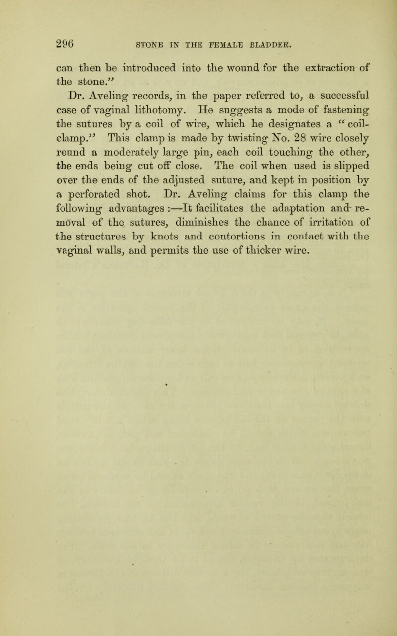 can then be introduced into the wound for the extraction of the stone.99 Dr. Aveling records, in the paper referred to, a successful case of vaginal lithotomy. He suggests a mode of fastening the sutures by a coil of wire, which he designates a  coil- clamp.^ This clamp is made by twisting No. 28 wire closely round a moderately large pin, each coil touching the other, the ends being cut off close. The coil when used is slipped over the ends of the adjusted suture, and kept in position by a perforated shot. Dr. Aveling claims for this clamp the following advantages :—It facilitates the adaptation ancb re- moval of the sutures, diminishes the chance of irritation of the structures by knots and contortions in contact with the vaginal walls, and permits the use of thicker wire.