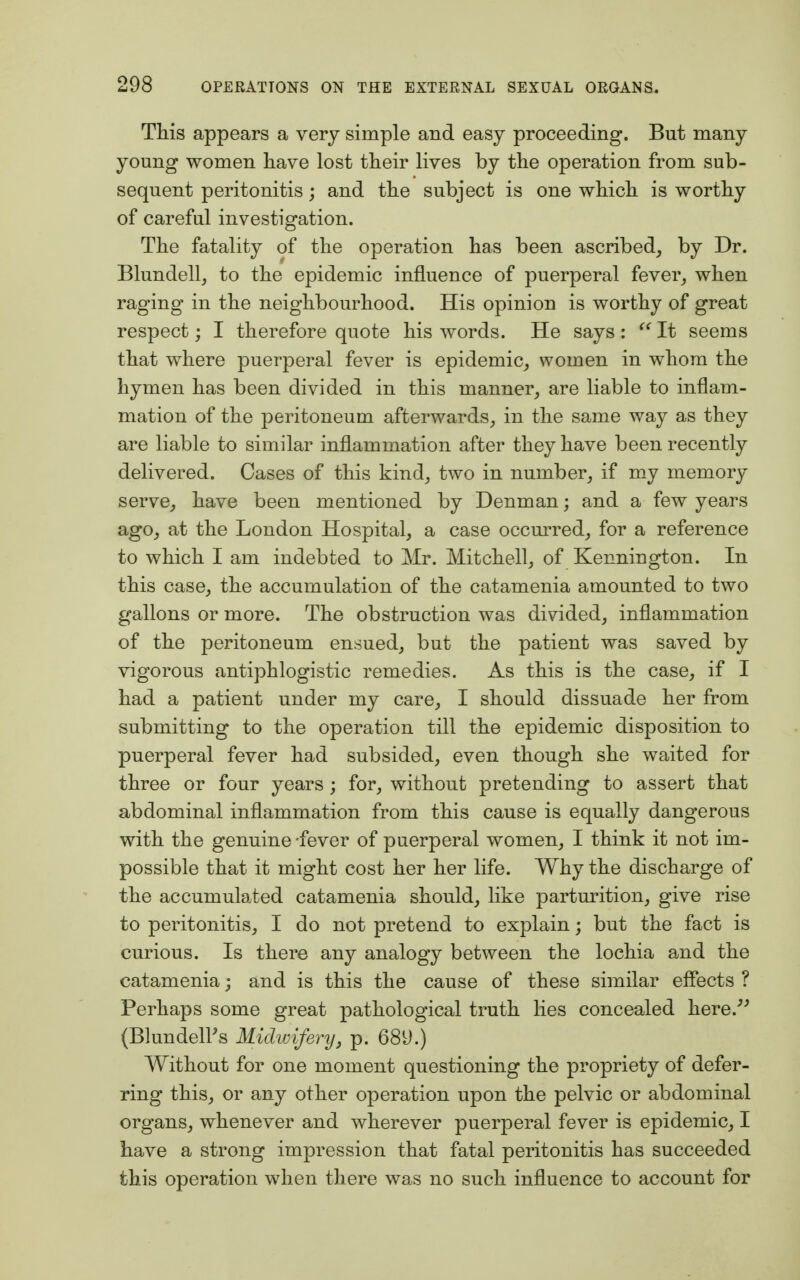 This appears a very simple and easy proceeding. But many young women have lost their lives by the operation from sub- sequent peritonitis; and the subject is one which is worthy of careful investigation. The fatality of the operation has been ascribed, by Dr. Blundell, to the epidemic influence of puerperal fever, when raging in the neighbourhood. His opinion is worthy of great respect; I therefore quote his words. He says :  It seems that where puerperal fever is epidemic, women in whom the hymen has been divided in this manner, are liable to inflam- mation of the peritoneum afterwards, in the same way as they are liable to similar inflammation after they have been recently delivered. Cases of this kind, two in number, if my memory serve, have been mentioned by Denman; and a few years ago, at the London Hospital, a case occurred, for a reference to which I am indebted to Mr. Mitchell, of Kenniugton. In this case, the accumulation of the catamenia amounted to two gallons or more. The obstruction was divided, inflammation of the peritoneum ensued, but the patient was saved by vigorous antiphlogistic remedies. As this is the case, if I had a patient under my care, I should dissuade her from submitting to the operation till the epidemic disposition to puerperal fever had subsided, even though she waited for three or four years ; for, without pretending to assert that abdominal inflammation from this cause is equally dangerous with the genuine fever of puerperal women, I think it not im- possible that it might cost her her life. Why the discharge of the accumulated catamenia should, like parturition, give rise to peritonitis, I do not pretend to explain; but the fact is curious. Is there any analogy between the lochia and the catamenia; and is this the cause of these similar effects ? Perhaps some great pathological truth lies concealed here. (Blunders Midwifery, p. 689.) Without for one moment questioning the propriety of defer- ring this, or any other operation upon the pelvic or abdominal organs, whenever and wherever puerperal fever is epidemic, I have a strong impression that fatal peritonitis has succeeded this operation when there was no such influence to account for