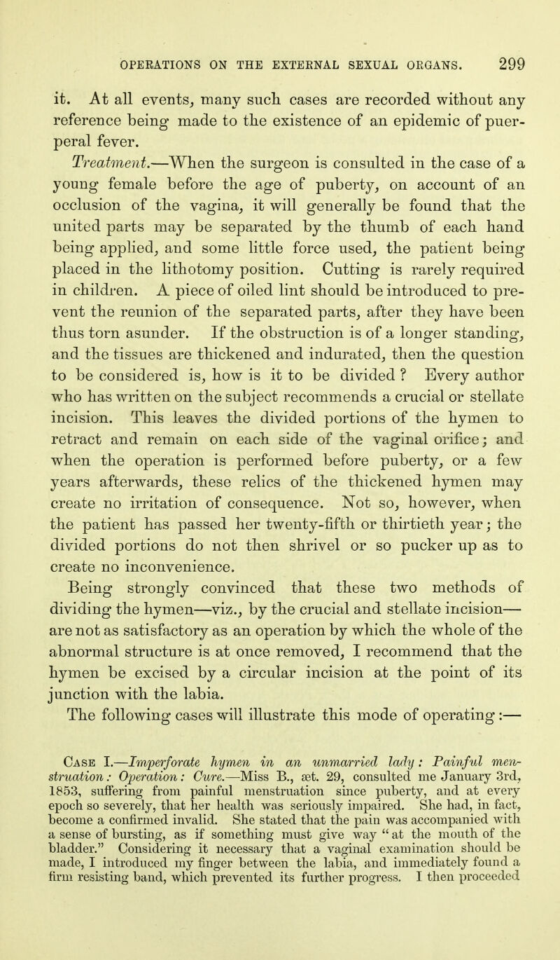 it. At all events, many such, cases are recorded without any reference being made to the existence of an epidemic of puer- peral fever. Treatment.—When the surgeon is consulted in the case of a young female before the age of puberty, on account of an occlusion of the vagina, it will generally be found that the united parts may be separated by the thumb of each hand being applied, and some little force used, the patient being placed in the lithotomy position. Cutting is rarely required in children. A piece of oiled lint should be introduced to pre- vent the reunion of the separated parts, after they have been thus torn asunder. If the obstruction is of a longer standing, and the tissues are thickened and indurated, then the question to be considered is, how is it to be divided ? Every author who has written on the subject recommends a crucial or stellate incision. This leaves the divided portions of the hymen to retract and remain on each side of the vaginal orifice; and when the operation is performed before puberty, or a few years afterwards, these relics of the thickened hymen may create no irritation of consequence. Not so, however, when the patient has passed her twenty-fifth or thirtieth year; the divided portions do not then shrivel or so pucker up as to create no inconvenience. Being strongly convinced that these two methods of dividing the hymen—viz., by the crucial and stellate incision— are not as satisfactory as an operation by which the whole of the abnormal structure is at once removed, I recommend that the hymen be excised by a circular incision at the point of its junction with the labia. The following cases will illustrate this mode of operating:— Case I.—Imperforate hymen in an unmarried lady: Painful men- struation : Operation: Cure.—Miss B., set. 29, consulted me January 3rd, 1853, suffering from painful menstruation since puberty, and at every epoch so severely, that her health was seriously impaired. She had, in fact, become a confirmed invalid. She stated that the pain was accompanied with a sense of bursting, as if something must give way  at the mouth of the bladder. Considering it necessary that a vaginal examination should be made, I introduced my finger between the labia, and immediately found a firm resisting band, which prevented its further progress. I then proceeded