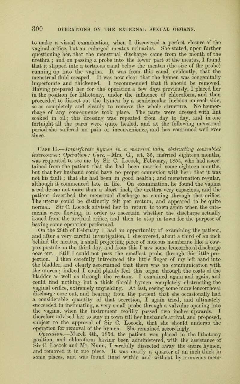 to make a visual examination, when I discovered a perfect closure of the vaginal orifice, but an enlarged meatus urinarius. She stated, upon further questioning her, that the menstrual discharge came from the mouth of the urethra ; and on passing a probe into the lower part of the meatus, I found that it slipped into a tortuous canal below the meatus (the size of the probe) running up into the vagina. It was from this canal, evidently, that the menstrual fluid escaped. It was now clear that the hymen was congenitally imperforate and thickened. I recommended that it should be removed. Having prepared her for the operation a few days previously, I placed her in the position for lithotomy, under the influence of chloroform, and then proceeded to dissect out the hymen by a semicircular incision on each side, so as completely and cleanly to remove the whole structure. No haemor- rhage of any consequence took place. The parts were dressed with lint soaked in oil; this dressing was repeated from day to day, and in one fortnight all the parts were quite healed, and at the following menstrual period she suffered no pain or inconvenience, and has continued well ever since. Case II.—Imperforate hymen in a married lady, obstructing connubial intercourse: Operation: Owe.—Mrs. G., set. 35, .married eighteen months, was requested to see me by Sir C. Locock, February, 1854, who had ascer- tained from the patient that she had been married some eighteen months, but that her husband could have no proper connexion with her ; that it was not his fault ; that she had been in good health ; and menstruation regular, although it commenced late in life. On examination, he found the vagina a cul-de-sac not more than a short inch, the urethra very capacious, and the patient described the menstrual discharge as coming through that orifice. The uterus could be distinctly felt per rectum, and appeared to be quite normal. Sir C. Locock advised her to return to town again when the cata- menia were flowing, in order to ascertain whether the discharge actually issued from the urethral orifice, and then to stop in town for the purpose of having some operation performed. On the 28th of February I had an opportunity of examining the patient, and after a very careful investigation, I discovered, about a third of an inch behind the meatus, a small projecting piece of mucous membrane like a cow- pox pustule on the third day, and from this I saw some leucorrhce il discharge ooze out. Still I could not pass the smallest probe through this little pro- jection. I then carefully introduced the little finger of my left hand into the bladder, and clearly ascertained that there was no communication with the uterus ; indeed I could plainly feel this organ through the coats of the bladder as well as through the rectum. I examined again and again, and could find nothing but a thick fibroid hymen completely obstructing the vaginal orifice, extremely unyielding. At last, seeing some more leucorrhoeal discharge ooze out, and hearing from the patient that she occasionally had a considerable quantity of that secretion, I again tried, and ultimately succeeded in insinuating, a very small probe through a valvular opening into the vagina, when the instrument readily passed two inches upwards. I therefore advised her to stay in town till her husband's arrival, and proposed, subject to the approval of Sir C. Locock, that she should undergo the operation for removal of the hymen. She remained accordingly. Operation.—March 4th, 1854, the patient was placed in the lithotomy position, and chloroform having been administered, with the assistance of Sir C. Locock and Mr. Nunn, I carefully dissected away the entire hymen, and removed it in one piece. It was nearly a quarter of an inch thick in some places, and was found lined within and without by a mucous mem-