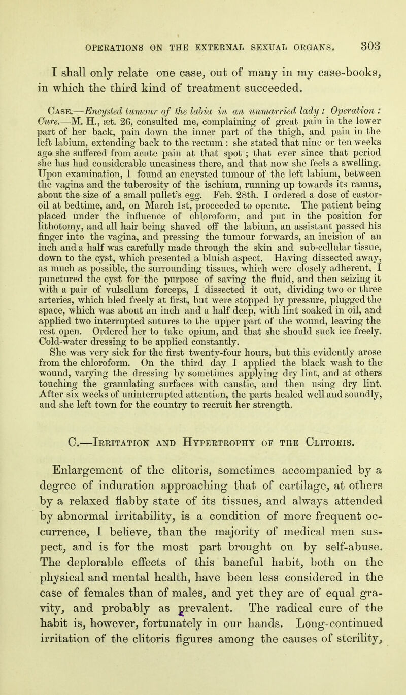 I shall only relate one case, out of many in my case-books, in which the third kind of treatment succeeded. Case.—Encysted tumour of the labia in an unmarried lady : Operation : Cure.—M. H., set. 26, consulted me, complaining of great pain in the lower part of her back, pain down the inner part of the thigh, and pain in the left labium, extending back to the rectum : she stated that nine or ten weeks ago she suffered from acute pain at that spot ; that ever since that period she has had considerable uneasiness there, and that now she feels a swelling. Upon examination, I found an encysted tumour of the left labium, between the vagina and the tuberosity of the ischium, running up towards its ramus, about the size of a small pullet's egg. Feb. 28th. I ordered a dose of castor- oil at bedtime, and, on March 1st, proceeded to operate. The patient being placed under the influence of chloroform, and put in the position for lithotomy, and all hair being shaved off the labium, an assistant passed his finger into the vagina, and pressing the tumour forwards, an incision of an inch and a half was carefully made through the skin and sub-cellular tissue, down to the cyst, which presented a bluish aspect. Having dissected away, as much as possible, the surrounding tissues, which were closely adherent, I punctured the cyst for the purpose of saving the fluid, and then seizing it with a pair of vulsellum forceps, I dissected it out, dividing two or three arteries, which bled freely at first, but were stopped by pressure, plugged the space, which was about an inch and a half deep, with lint soaked in oil, and applied two interrupted sutures to the upper part of the wound, leaving the rest open. Ordered her to take opium, and that she should suck ice freely. Cold-water dressing to be applied constantly. She was very sick for the first twenty-four hours, but this evidently arose from the chloroform. On the third day I applied the black wash to the wound, varying the dressing by sometimes applying dry lint, and at others touching the granulating surfaces with caustic, and then using dry lint. After six weeks of uninterrupted attention, the parts healed well and soundly, and she left town for the country to recruit her strength. C.—Irritation and Hypertrophy of the Clitoris. Enlargement of the clitoris, sometimes accompanied b}^ a degree of induration approaching that of cartilage, at others by a relaxed flabby state of its tissues, and always attended by abnormal irritability, is a condition of more frequent oc- currence, I believe, than the majority of medical men sus- pect, and is for the most part brought on by self-abuse. The deplorable effects of this baneful habit, both on the physical and mental health, have been less considered in the case of females than of males, and yet they are of equal gra- vity, and probably as prevalent. The radical cure of the habit is, however, fortunately in our hands. Long-continued irritation of the clitoris figures among the causes of sterility,
