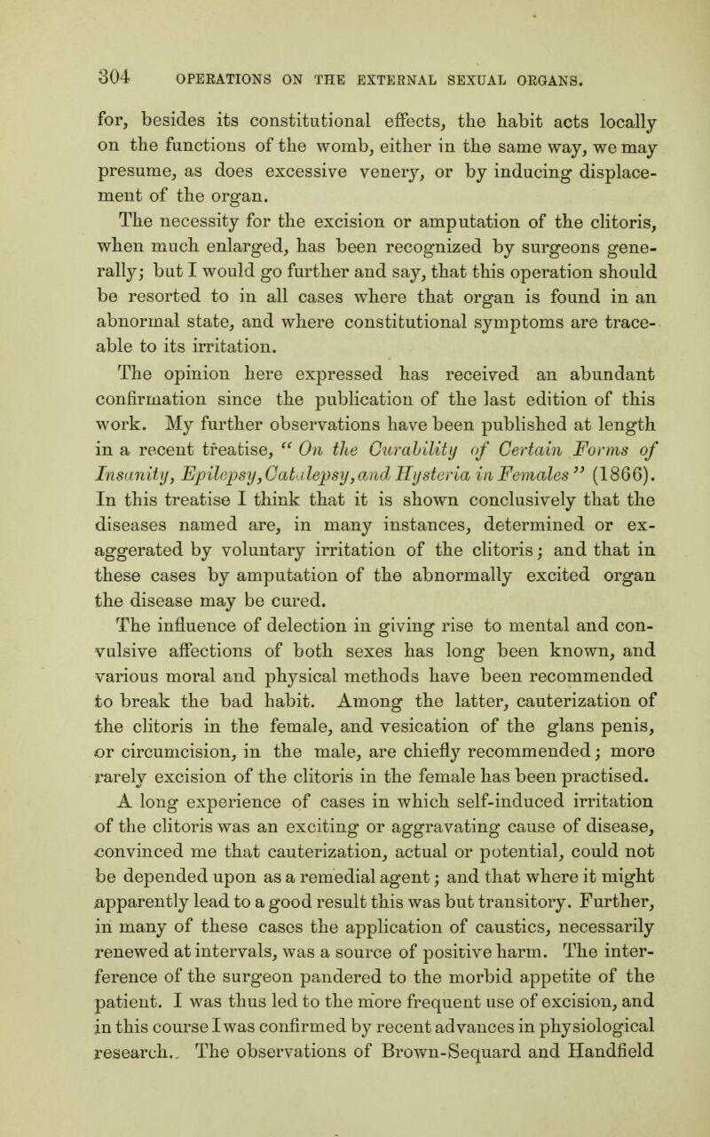for, besides its constitutional effects, the habit acts locally on the functions of the womb, either in the same way, we may presume, as does excessive venery, or by inducing displace- ment of the organ. The necessity for the excision or amputation of the clitoris, when much enlarged, has been recognized by surgeons gene- rally; but I would go further and say, that this operation should be resorted to in all cases where that organ is found in an abnormal state, and where constitutional symptoms are trace- able to its irritation. The opinion here expressed has received an abundant confirmation since the publication of the last edition of this work. My further observations have been published at length in a recent treatise,  On the Curability of Certain Forms of Insanity, Epilepsy,Catalepsy,and Hysteria in Females33 (1866). In this treatise I think that it is shown conclusively that the diseases named are, in many instances, determined or ex- aggerated by voluntary irritation of the clitoris; and that in these cases by amputation of the abnormally excited organ the disease may be cured. The influence of delection in giving rise to mental and con- vulsive affections of both sexes has long been known, and various moral and physical methods have been recommended to break the bad habit. Among the latter, cauterization of the clitoris in the female, and vesication of the glans penis, or circumcision, in the male, are chiefly recommended; more rarely excision of the clitoris in the female has been practised. A long experience of cases in which self-induced irritation of the clitoris was an exciting or aggravating cause of disease, convinced me that cauterization, actual or potential, could not be depended upon as a remedial agent; and that where it might apparently lead to a good result this was but transitory. Further, in many of these cases the application of caustics, necessarily renewed at intervals, was a source of positive harm. The inter- ference of the surgeon pandered to the morbid appetite of the patient. I was thus led to the more frequent use of excision, and in this course Iwas confirmed by recent advances in physiological research. The observations of Brown-Sequard and Handfield