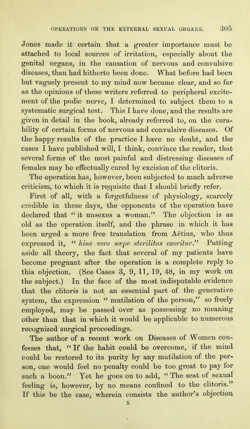 Jones made it certain that a greater importance must be attached to local sources of irritation, especially about the genital organs, in the causation of nervous and convulsive diseases, than had hitherto been done. What before had been but vaguely present to my mind now became clear, and so far as the opinions of these writers referred to peripheral excite- ment of the pudic nerve, I determined to subject them to a systematic surgical test. This I have done, and the results are given in detail in the book, already referred to, on the cura- bility of certain forms of nervous and convulsive diseases. Of the happy results of the practice I have no doubt, and the cases I have published will, I think, convince the reader, that several forms of the most painful and distressing diseases of females may be effectually cured by excision of the clitoris. The operation has, however, been subjected to much adverse criticism, to which it is requisite that I should briefly refer. First of all, with a forgetfulness of physiology, scarcely credible in these days, the opponents of the operation have declared that it unsexes a woman/5 The objection is as old as the operation itself, and the phrase in which it has been urged a more free translation from Aetius, who thus expressed it,  hinc vero scepe sterilitas exoritur. Putting- aside all theory, the fact that several of my patients have become pregnant after the operation is a complete reply to this objection. (See Cases 3, 9, 11, 19, 48, in my work on the subject.) In the face of the most indisputable evidence that the clitoris is not an essential part of the generative system, the expression  mutilation of the person, so freely employed, may be passed over as possessing no meaning other than that in which it would be applicable to numerous recognized surgical proceedings. The author of a recent work on Diseases of Women con- fesses that,  If the habit could be overcome, if the mind could be restored to its purity by any mutilation of the per- son, one would feel no penalty could be too great to pay for such a boon. Yet he goes on to add,  The seat of sexual feeling is, however, by no means confined to the clitoris. If this be the case, wherein consists the author's objection x