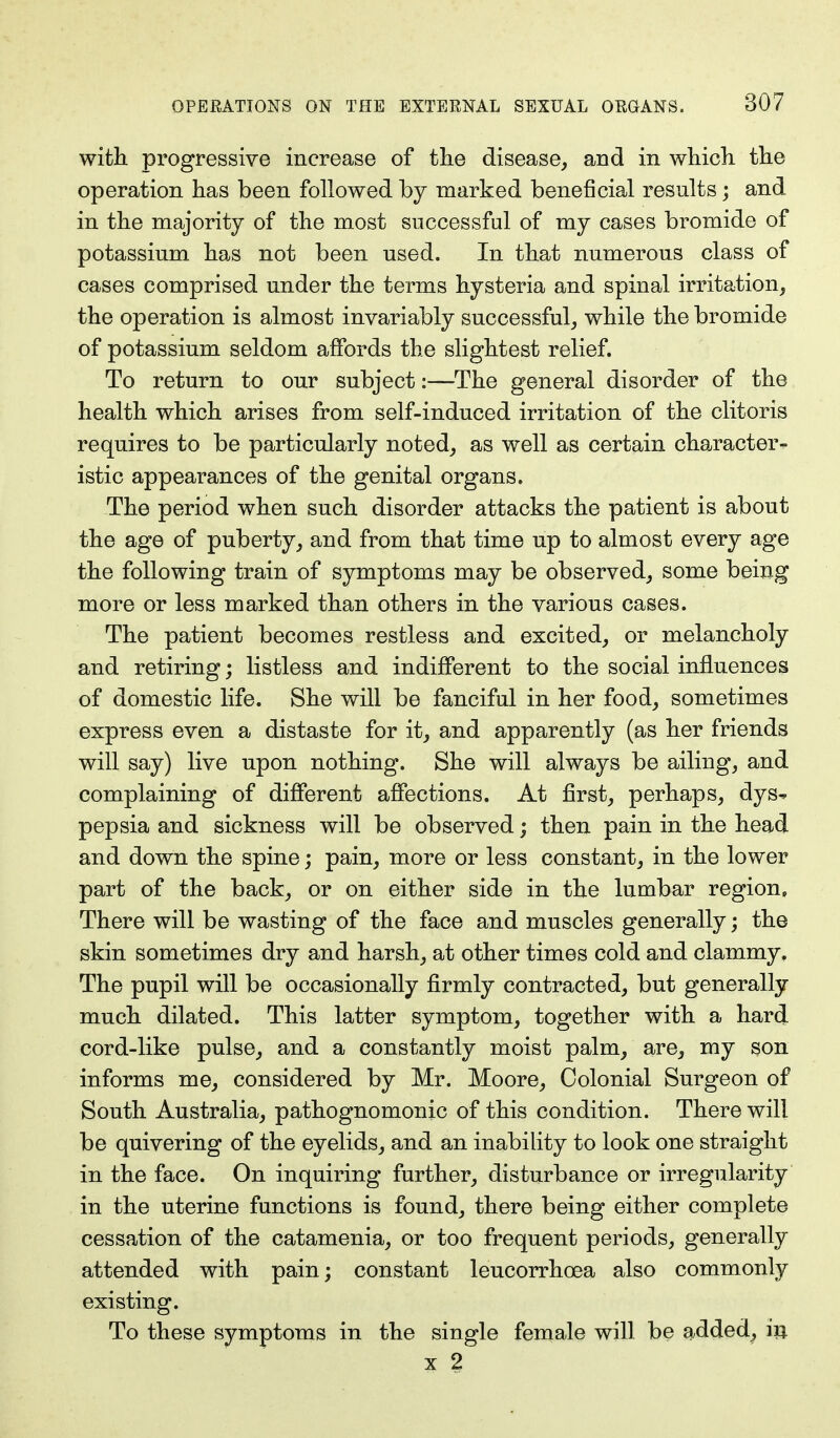 with progressive increase of the disease, and in which the operation has been followed by marked beneficial results; and in the majority of the most successful of my cases bromide of potassium has not been used. In that numerous class of cases comprised under the terms hysteria and spinal irritation, the operation is almost invariably successful, while the bromide of potassium seldom affords the slightest relief. To return to our subject:—-The general disorder of the health which arises from self-induced irritation of the clitoris requires to be particularly noted, as well as certain character- istic appearances of the genital organs. The period when such disorder attacks the patient is about the age of puberty, and from that time up to almost every age the following train of symptoms may be observed, some being more or less marked than others in the various cases. The patient becomes restless and excited, or melancholy and retiring; listless and indifferent to the social influences of domestic life. She will be fanciful in her food, sometimes express even a distaste for it, and apparently (as her friends will say) live upon nothing. She will always be ailing, and complaining of different affections. At first, perhaps, dys^ pepsia and sickness will be observed; then pain in the head and down the spine; pain, more or less constant, in the lower part of the back, or on either side in the lumbar region, There will be wasting of the face and muscles generally; the skin sometimes dry and harsh, at other times cold and clammy. The pupil will be occasionally firmly contracted, but generally much dilated. This latter symptom, together with a hard cord-like pulse, and a constantly moist palm, are, my son informs me, considered by Mr. Moore, Colonial Surgeon of South Australia, pathognomonic of this condition. There will be quivering of the eyelids, and an inability to look one straight in the face. On inquiring further, disturbance or irregularity in the uterine functions is found, there being either complete cessation of the catamenia, or too frequent periods, generally attended with pain; constant leucorrhoea also commonly existing. To these symptoms in the single female will be added, in x 2