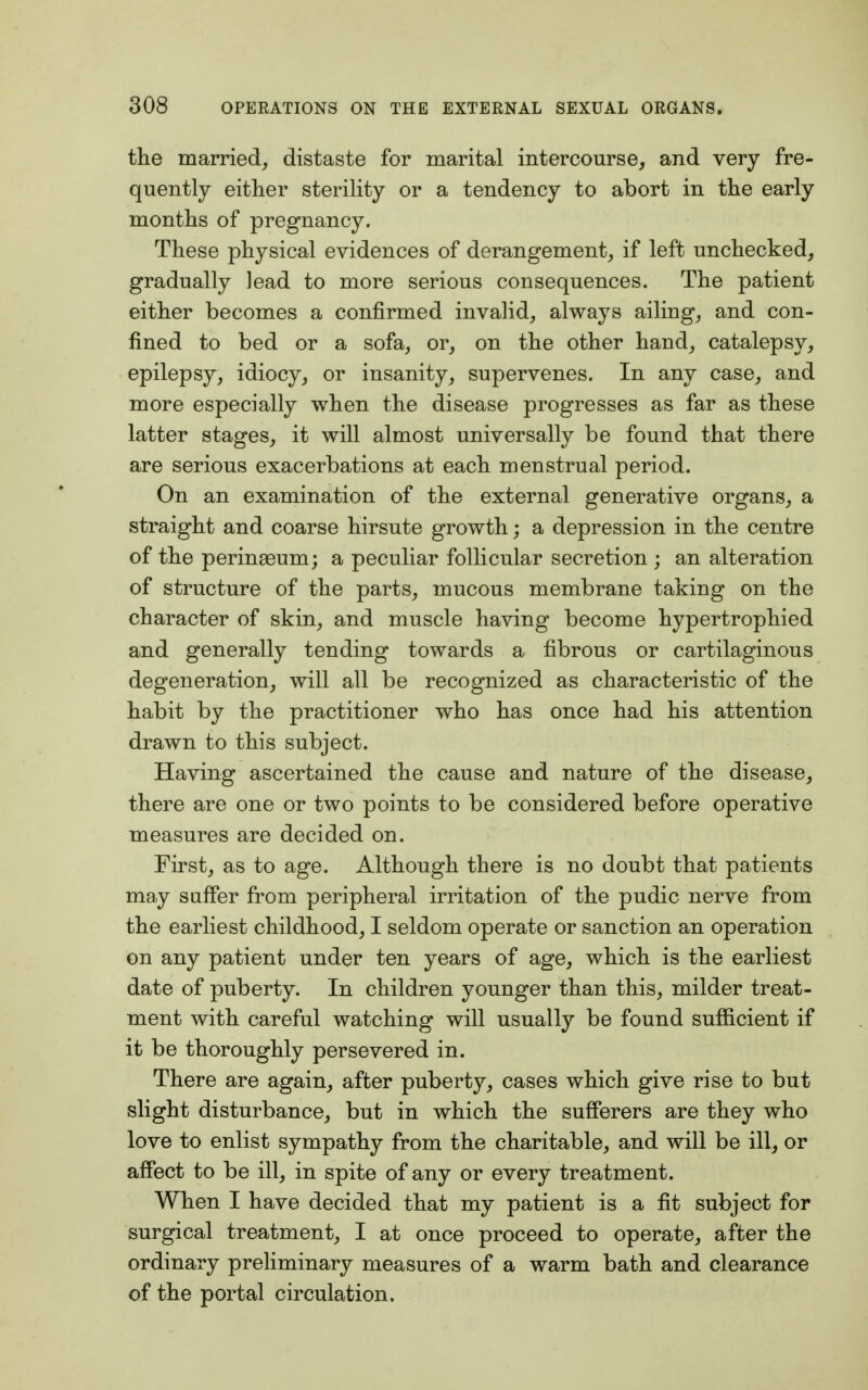 the married, distaste for marital intercourse, and very fre- quently either sterility or a tendency to abort in the early months of pregnancy. These physical evidences of derangement, if left unchecked, gradually lead to more serious consequences. The patient either becomes a confirmed invalid, always ailing, and con- fined to bed or a sofa, or, on the other hand, catalepsy, epilepsy, idiocy, or insanity, supervenes. In any case, and more especially when the disease progresses as far as these latter stages, it will almost universally be found that there are serious exacerbations at each menstrual period. On an examination of the external generative organs, a straight and coarse hirsute growth; a depression in the centre of the perinaeum; a peculiar follicular secretion ; an alteration of structure of the parts, mucous membrane taking on the character of skin, and muscle having become hypertrophied and generally tending towards a fibrous or cartilaginous degeneration, will all be recognized as characteristic of the habit by the practitioner who has once had his attention drawn to this subject. Having ascertained the cause and nature of the disease, there are one or two points to be considered before operative measures are decided on. First, as to age. Although there is no doubt that patients may suffer from peripheral irritation of the pudic nerve from the earliest childhood, I seldom operate or sanction an operation on any patient under ten years of age, which is the earliest date of puberty. In children younger than this, milder treat- ment with careful watching will usually be found sufficient if it be thoroughly persevered in. There are again, after puberty, cases which give rise to but slight disturbance, but in which the sufferers are they who love to enlist sympathy from the charitable, and will be ill, or affect to be ill, in spite of any or every treatment. When I have decided that my patient is a fit subject for surgical treatment, I at once proceed to operate, after the ordinary preliminary measures of a warm bath and clearance of the portal circulation.