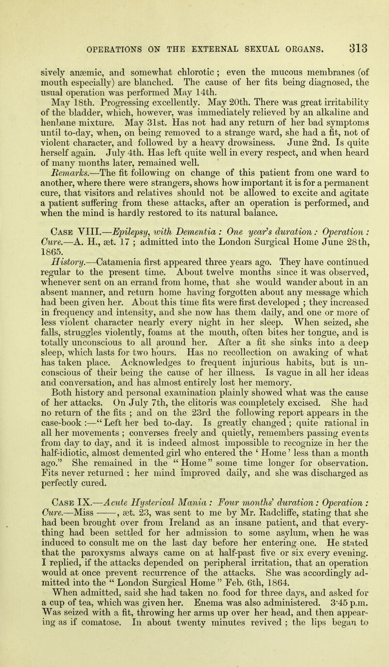 sively ansemic, and somewhat chlorotic ; even the mucous membranes (of mouth especially) are blanched. The cause of her fits being diagnosed, the usual operation was performed May 14th. May 18th. Progressing excellently. May 20th. There was great irritability of the bladder, which, however, was immediately relieved by an alkaline and hen!jane mixture. May 31st. Has not had any return of her bad symptoms until to-day, when, on being removed to a strange ward, she had a fit, not of violent character, and followed by a heavy drowsiness. June 2nd. Is quite herself again. July 4th. Has left quite well in every respect, and when heard of many months later, remained well. Remarks.—The fit following on change of this patient from one ward to another, where there were strangers, shows how important it is for a permanent cure, that visitors and relatives should not be allowed to excite and agitate a patient suffering from these attacks, after an operation is performed, and when the mind is hardly restored to its natural balance. Case VIII.—Epilepsy, with Dementia : One year's duration : Operation : Cure.—A. H., set. 17 ; admitted into the London Surgical Home June 28 th, 1865. History.—Catamenia first appeared three years ago. They have continued regular to the present time. About twelve months since it was observed, whenever sent on an errand from home, that she would wander about in an absent manner, and return home having forgotten about any message which had been given her. About this time fits were first developed ; they increased in frequency and intensity, and she now has them daily, and one or more of less violent character nearly every night in her sleep. When seized, she falls, struggles violently, foams at the mouth, often bites her tongue, and is totally unconscious to all around her. After a fit she sinks into a deep sleep, which lasts for two hours. Has no recollection on awaking of what has taken place. Acknowledges to frequent injurious habits, but is un- conscious of their being the cause of her illness. Is vague in all her ideas and conversation, and has almost entirely lost her memory. Both history and personal examination plainly showed what was the cause of her attacks. On July 7th, the clitoris was completely excised. She had no return of the fits ; and on the 23rd the following report appears in the case-book :— Left her bed to-day. Is greatly changed ; quite rational in all her movements ; converses freely and quietly, remembers passing events from day to day, and it is indeed almost impossible to recognize in her the half-idiotic, almost demented girl who entered the ' Home' less than a month ago. She remained in the  Home some time longer for observation. Fits never returned : her mind improved daily, and she was discharged as perfectly cured. Case IX.—Acute Hysterical Mania : Four months' duration : Operation : Cure.—Miss , set. 23, was sent to me by Mr. Radcliffe, stating that she had been brought over from Ireland as an insane patient, and that every- thing had been settled for her admission to some asylum, when he was induced to consult me on the last day before her entering one. He stated that the paroxysms always came on at half-past five or six every evening. I replied, if the attacks depended on peripheral irritation, that an operation would at once prevent recurrence of the attacks. She was accordingly ad- mitted into the  London Surgical Home  Feb. 6th, 1864. When admitted, said she had taken no food for three days, and asked for a cup of tea, which was given her. Enema was also administered. 3*45 p.m. Was seized with a fit, throwing her arms up over her head, and then appear- ing as if comatose. In about twenty minutes revived ; the lips began to