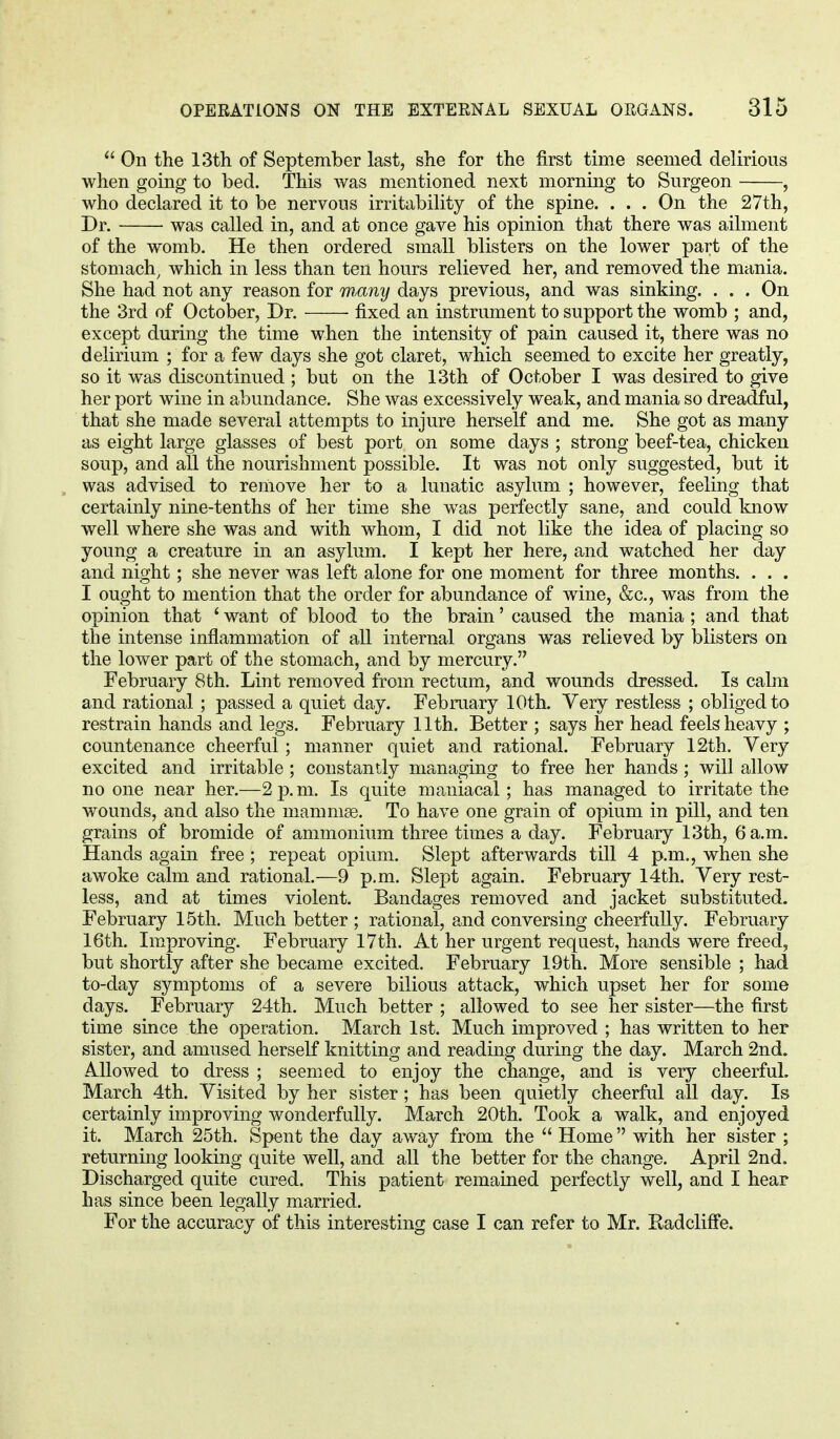  On the 13th of September last, she for the first time seemed delirious when going to bed. This was mentioned next morning to Surgeon , who declared it to be nervous irritability of the spine. . . . On the 27th, Dr. was called in, and at once gave his opinion that there was ailment of the womb. He then ordered small blisters on the lower part of the stomach, which in less than ten hours relieved her, and removed the mania. She had not any reason for many days previous, and was sinking. ... On the 3rd of October, Dr. fixed an instrument to support the womb ; and, except during the time when the intensity of pain caused it, there was no delirium ; for a few days she got claret, which seemed to excite her greatly, so it was discontinued ; but on the 13th of October I was desired to give her port wine in abundance. She was excessively weak, and mania so dreadful, that she made several attempts to injure herself and me. She got as many as eight large glasses of best port on some days ; strong beef-tea, chicken soup, and all the nourishment possible. It was not only suggested, but it was advised to remove her to a lunatic asylum ; however, feeling that certainly nine-tenths of her time she was perfectly sane, and could know well where she was and with whom, I did not like the idea of placing so young a creature in an asylum. I kept her here, and watched her day and night; she never was left alone for one moment for three months. . . . I ought to mention that the order for abundance of wine, &c, was from the opinion that ' want of blood to the brain' caused the mania ; and that the intense inflammation of all internal organs was relieved by blisters on the lower part of the stomach, and by mercury. February 8th. Lint removed from rectum, and wounds dressed. Is calm and rational ; passed a quiet day. February 10th. Very restless ; obliged to restrain hands and legs. February 11th. Better ; says her head feels heavy ; countenance cheerful; manner quiet and rational. February 12th. Very excited and irritable ; constantly managing to free her hands; will allow no one near her.—2p.m. Is quite maniacal; has managed to irritate the wounds, and also the mammae. To have one grain of opium in pill, and ten grains of bromide of ammonium three times a day. February 13th, 6 a.m. Hands again free; repeat opium. Slept afterwards till 4 p.m., when she awoke calm and rational.—9 p.m. Slept again. February 14th. Very rest- less, and at times violent. Bandages removed and jacket substituted. February 15th. Much better ; rational, and conversing cheerfully. February 16th. Improving. February 17th. At her urgent request, hands were freed, but shortly after she became excited. February 19th. More sensible ; had to-day symptoms of a severe bilious attack, which upset her for some days. February 24th. Much better ; allowed to see her sister—the first time since the operation. March 1st. Much improved ; has written to her sister, and amused herself knitting and reading during the day. March 2nd. Allowed to dress ; seemed to enjoy the change, and is very cheerful. March 4th. Visited by her sister; has been quietly cheerful all day. Is certainly improving wonderfully. March 20th. Took a walk, and enjoyed it. March 25th. Spent the day away from the  Home with her sister ; returning looking quite well, and all the better for the change. April 2nd. Discharged quite cured. This patient remained perfectly well, and I hear has since been legally married. For the accuracy of this interesting case I can refer to Mr. Radcliffe.