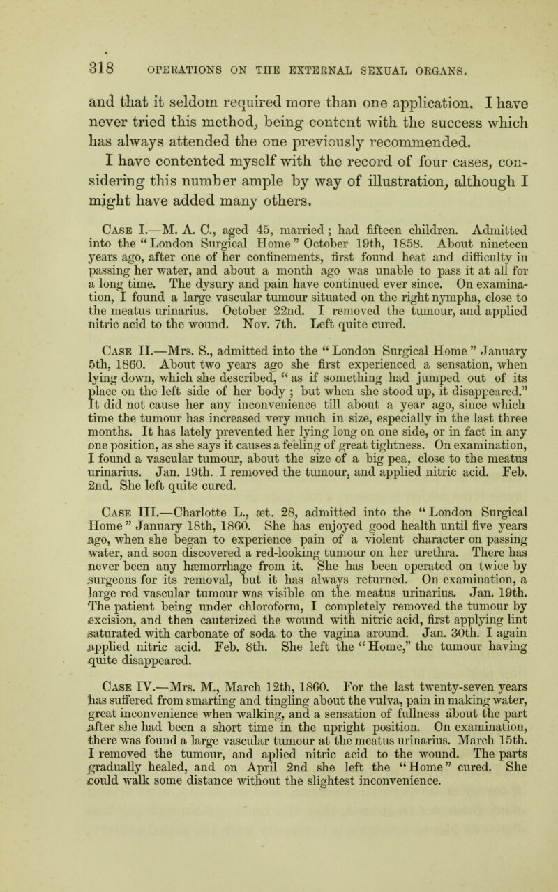 and that it seldom required more than one application. I have never tried this method, being content with the success which has always attended the one previously recommended. I have contented myself with the record of four cases, con- sidering this number ample by way of illustration, although I mjght have added many others. Case I.—M. A. C, aged 45, married; had fifteen children. Admitted into the London Snrgical Home October 19th, 1858. Abont nineteen years ago, after one of her confinements, first found heat and difficulty in passing her water, and about a month ago was unable to pass it at all for a long time. The dysury and pain have continued ever since. On examina- tion, I found a large vascular tumour situated on the right nympha, close to the meatus urinarius. October 22nd. I removed the tumour, and applied nitric acid to the wound. Nov. 7th. Left quite cured. Case II.—Mrs. S., admitted into the  London Surgical Home  January 5th, 1860. About two years ago she first experienced a sensation, when lying down, which she described,  as if something had jumped out of its place on the left side of her body ; but when she stood up, it disappeared. It did not cause her any inconvenience till about a year ago, since which time the tumour has increased very much in size, especially in the last three months. It has lately prevented her lying long on one side, or in fact in any one position, as she says it causes a feeling of great tightness. On examination, I found a vascular tumour, about the size of a big pea, close to the meatus urinarius. Jan. 19th. I removed the tumour, and applied nitric acid. Feb. 2nd. She left quite cured. Case III.—Charlotte L., set. 28, admitted into the London Surgical Home  January 18th, 1860. She has enjoyed good health until five years ago, when she began to experience pain of a violent character on passing water, and soon discovered a red-looking tumour on her urethra. There has never been any haemorrhage from it. She has been operated on twice by surgeons for its removal, but it has always returned. On examination, a large red vascular tumour was visible on the meatus urinarius. Jan. 19th. The patient being under chloroform, I completely removed the tumour by excision, and then cauterized the wound with nitric acid, first applying lint saturated with carbonate of soda to the vagina around. Jan. 30th. I again .applied nitric acid. Feb. 8th. She left the  Home, the tumour having quite disappeared. Case IV.—Mrs. M., March 12th, 1860. For the last twenty-seven years has suffered from smarting and tingling about the vulva, pain in making water, great inconvenience when walking, and a sensation of fullness about the part .after she had been a short time in the upright position. On examination, there was found a large vascular tumour at the meatus urinarius. March 15th. I removed the tumour, and aplied nitric acid to the wound. The parts gradually healed, and on April 2nd she left the Home cured. She could walk some distance without the slightest inconvenience.