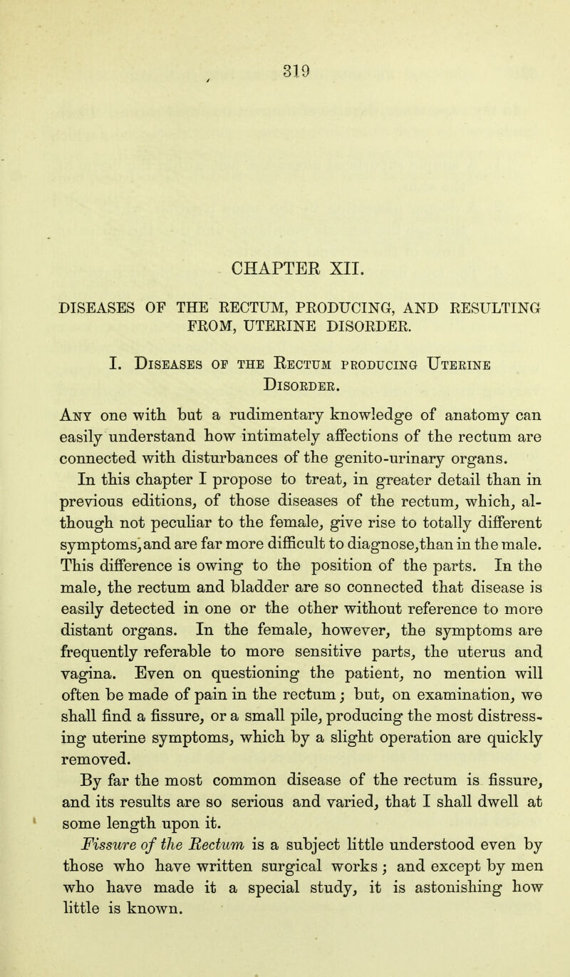 CHAPTER XII. DISEASES OF THE RECTUM, PRODUCING, AND RESULTING FROM, UTERINE DISORDER. I. Diseases of the Rectum producing Uterine Disorder. Ant one with but a rudimentary knowledge of anatomy can easily understand how intimately affections of the rectum are connected with disturbances of the genito-urinary organs. In this chapter I propose to treat, in greater detail than in previous editions, of those diseases of the rectum, which, al- though not peculiar to the female, give rise to totally different symptoms, and are far more difficult to diagnose,than in the male. This difference is owing to the position of the parts. In the male, the rectum and bladder are so connected that disease is easily detected in one or the other without reference to more distant organs. In the female, however, the symptoms are frequently referable to more sensitive parts, the uterus and vagina. Even on questioning the patient, no mention will often be made of pain in the rectum; but, on examination, we shall find a fissure, or a small pile, producing the most distress- ing uterine symptoms, which by a slight operation are quickly removed. By far the most common disease of the rectum is fissure, and its results are so serious and varied, that I shall dwell at some length upon it. Fissure of the Rectum is a subject little understood even by those who have written surgical works; and except by men who have made it a special study, it is astonishing how little is known.