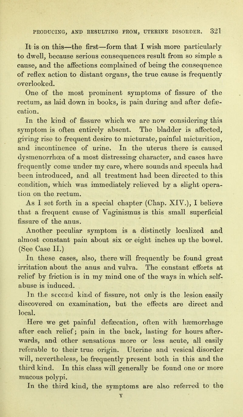 It is on this—the first—form that I wish more particularly to dwell, because serious consequences result from so simple a cause, and the affections complained of being the consequence of reflex action to distant organs, the true cause is frequently overlooked. One of the most prominent symptoms of fissure of the rectum, as laid down in books, is pain during and after defse- cation. In the kind of fissure which we are now considering this symptom is often entirely absent. The bladder is affected, giving rise to frequent desire to micturate, painful micturition, and incontinence of urine. In the uterus there is caused dysmenorrhea of a most distressing character, and cases have frequently come under my care, where sounds and specula had been introduced, and all treatment had been directed to this condition, which was immediately relieved by a slight opera- tion on the rectum. As I set forth in a special chapter (Chap. XIV.), I believe that a frequent cause of Vaginismus is this small superficial fissure of the anus. Another peculiar symptom is a distinctly localized and almost constant pain about six or eight inches up the bowel. (See Case II.) In these cases, also, there will frequently be found great irritation about the anus and vulva. The constant efforts at relief by friction is in my mind one of the ways in which self- abuse is induced. In the second kind of fissure, not only is the lesion easily discovered on examination, but the effects are direct and local. Here we get painful defeecation, often with haemorrhage after each relief; pain in the back, lasting for hours after- wards, and other sensations more or less acute, all easily referable to their true origin. Uterine and vesical disorder will, nevertheless, be frequently present both in this and the third kind. In this class will generally be found one or more mucous polypi. In the third kind, the symptoms are also referred to the Y