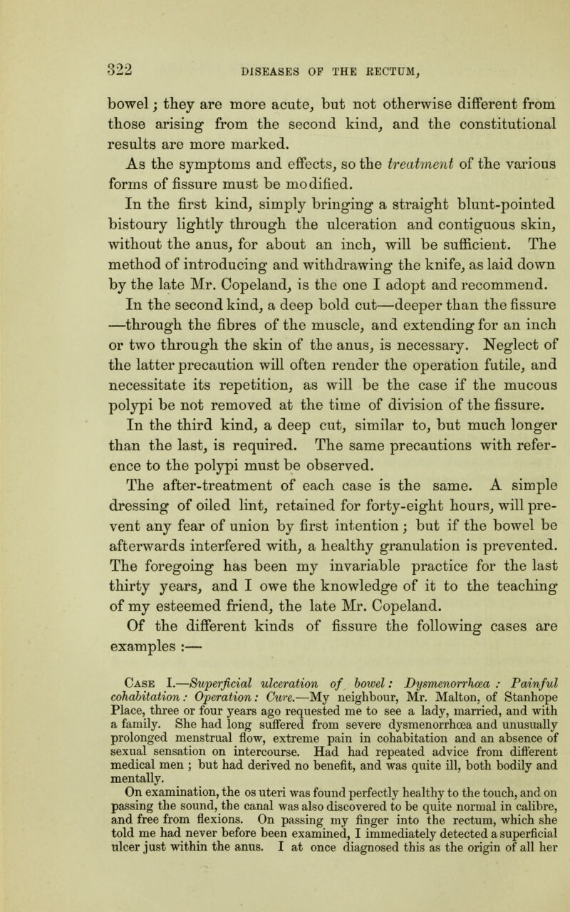 bowel; they are more acute, but not otherwise different from those arising from the second kind, and the constitutional results are more marked. As the symptoms and effects, so the treatment of the various forms of fissure must be modified. In the first kind, simply bringing a straight blunt-pointed bistoury lightly through the ulceration and contiguous skin, without the anus, for about an inch, will be sufficient. The method of introducing and withdrawing the knife, as laid down by the late Mr. Copeland, is the one I adopt and recommend. In the second kind, a deep bold cut—deeper than the fissure —through the fibres of the muscle, and extending for an inch or two through the skin of the anus, is necessary. Neglect of the latter precaution will often render the operation futile, and necessitate its repetition, as will be the case if the mucous polypi be not removed at the time of division of the fissure. In the third kind, a deep cut, similar to, but much longer than the last, is required. The same precautions with refer- ence to the polypi must be observed. The after-treatment of each case is the same. A simple dressing of oiled lint, retained for forty-eight hours, will pre- vent any fear of union by first intention; but if the bowel be afterwards interfered with, a healthy granulation is prevented. The foregoing has been my invariable practice for the last thirty years, and I owe the knowledge of it to the teaching of my esteemed friend, the late Mr. Copeland. Of the different kinds of fissure the following cases are examples :— Case I.—Superficial ulceration of bowel: Dysmenorrhcea : Painful cohabitation: Operation: Cure.—My neighbour, Mr. Malton, of Stanhope Place, three or four years ago requested me to see a lady, married, and with a family. She had long suffered from severe dysmenorrhcea and unusually prolonged menstrual flow, extreme pain in cohabitation and an absence of sexual sensation on intercourse. Had had repeated advice from different medical men ; but had derived no benefit, and was quite ill, both bodily and mentally. On examination, the os uteri was found perfectly healthy to the touch, and on passing the sound, the canal was also discovered to be quite normal in calibre, and free from flexions. On passing my finger into the rectum, which she told me had never before been examined, I immediately detected a superficial ulcer just within the anus. I at once diagnosed this as the origin of all her