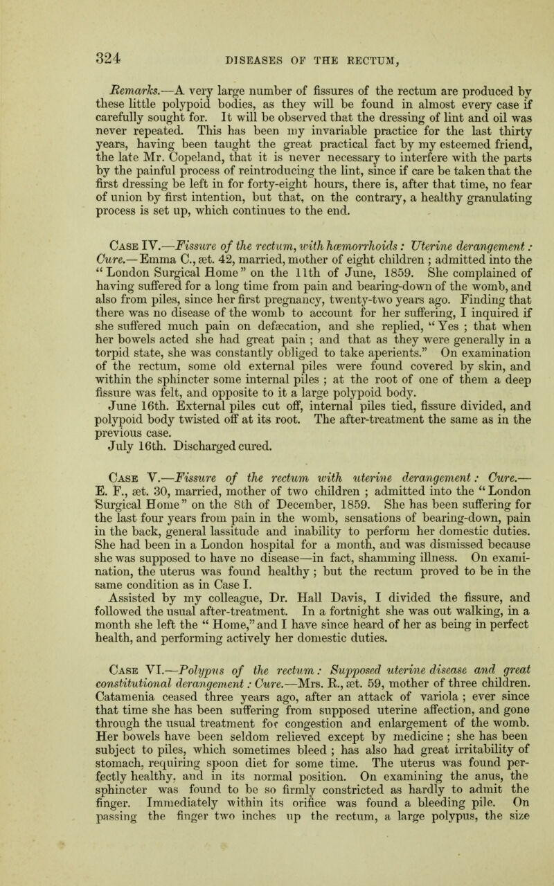 Remarks.—A very large number of fissures of the rectum are produced by these little polypoid bodies, as they will be found in almost every case if carefully sought for. It will be observed that the dressing of lint and oil was never repeated. This has been my invariable practice for the last thirty years, having been taught the great practical fact by my esteemed friend, the late Mr. Copeland, that it is never necessary to interfere with the parts by the painful process of reintroducing the lint, since if care be taken that the first dressing be left in for forty-eight hours, there is, after that time, no fear of union by first intention, but that, on the contrary, a healthy granulating process is set up, which continues to the end. Case IV.—Fissure of the rectum, with hemorrhoids : Uterine derangement : Cure.— Emma C, £et. 42, married, mother of eight children ; admitted into the  London Surgical Home on the 11th of June, 1859. She complained of having suffered for a long time from pain and bearing-down of the womb, and also from piles, since her first pregnancy, twenty-two years ago. Finding that there was no disease of the womb to account for her suffering, I inquired if she suffered much pain on defsecation, and she replied,  Yes ; that when her bowels acted she had great pain ; and that as they were generally in a torpid state, she was constantly obliged to take aperients. On examination of the rectum, some old external piles were found covered by skin, and within the sphincter some internal piles ; at the root of one of them a deep fissure was felt, and opposite to it a large polypoid body. June 16th. External piles cut off, internal piles tied, fissure divided, and polypoid body twisted off at its root. The after-treatment the same as in the previous case. July 16th. Discharged cured. Case V.—Fissure of the rectum with uterine derangement: Cure.— E. F., set. 30, married, mother of two children ; admitted into the  London Surgical Home on the 8th of December, 1859. She has been suffering for the last four years from pain in the womb, sensations of bearing-down, pain in the back, general lassitude and inability to perform her domestic duties. She had been in a London hospital for a month, and was dismissed because she was supposed to have no disease—in fact, shamming illness. On exami- nation, the uterus was found healthy; but the rectum proved to be in the same condition as in Case I. Assisted by my colleague, Dr. Hall Davis, I divided the fissure, and followed the usual after-treatment. In a fortnight she was out walking, in a month she left the  Home, and I have since heard of her as being in perfect health, and performing actively her domestic duties. Case VI.—Polypus of the rectum: Sujyposed uterine disease and great constitutional derangement: Cure.—Mrs. R, set. 59, mother of three children. Catamenia ceased three years ago, after an attack of variola ; ever since that time she has been suffering from supposed uterine affection, and gone through the usual treatment foe congestion and enlargement of the womb. Her bowels have been seldom relieved except by medicine ; she has been subject to piles, which sometimes bleed ; has also had great irritability of stomach, requiring spoon diet for some time. The uterus was found per- fectly healthy, and in its normal position. On examining the anus, the sphincter was found to be so firmly constricted as hardly to admit the finger. Immediately within its orifice was found a bleeding pile. On passing the finger two inches up the rectum, a large polypus, the size