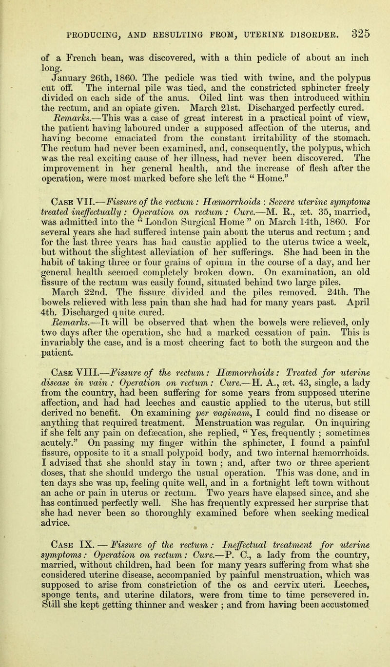 of a French bean, was discovered, with a thin pedicle of about an inch long. January 26th, 1860. The pedicle was tied with twine, and the polypus cut off. The internal pile was tied, and the constricted sphincter freely divided on each side of the anus. Oiled lint was then introduced within the rectum, and an opiate given. March 21st. Discharged perfectly cured. Remarks.—This was a case of great interest in a practical point of view, the patient having laboured under a supposed affection of the uterus, and having become emaciated from the constant irritability of the stomach. The rectum had never been examined, and, consequently, the polypus, which was the real exciting cause of her illness, had never been discovered. The improvement in her general health, and the increase of flesh after the operation, were most marked before she left the  Home. Case VII.—Fissure of the rectum: Hemorrhoids : Severe uterine symptoms treated ineffectually: Operation on rectum: Cure.—M. R., set. 35, married, was admitted into the  London Surgical Home  on March 14th, 1860. For several years she had suffered intense pain about the uterus and rectum ; and for the last three years has had caustic applied to the uterus twice a week, but without the slightest alleviation of her sufferings. She had been in the habit of taking three or four grains of opium in the course of a day, and her general health seemed completely broken down. On examination, an old fissure of the rectum was easily found, situated behind two large piles. March 22nd. The fissure divided and the piles removed. 24th. The bowels relieved with less pain than she had had for many years past. April 4th. Discharged quite cured. Remarks.—It will be observed that when the bowels were relieved, only two days after the operation, she had a marked cessation of pain. This is invariably the case, and is a most cheering fact to both the surgeon and the patient. Case VIII.—Fissure of the rectum: Haemorrhoids: Treated for uterine disease in vain : Operation on rectum: Cure.—H. A., set. 43, single, a lady from the country, had been suffering for some years from supposed uterine affection, and had had leeches and caustic applied to the uterus, but still derived no benefit. On examining per vaginam, I could find no disease or anything that required treatment. Menstruation was regular. On inquiring if she felt any pain on defsecation, she replied,  Yes, frequently ; sometimes acutely. On passing my finger within the sphincter, I found a painful fissure, opposite to it a small polypoid body, and two internal heemorrhoids. I advised that she should stay in town ; and, after two or three aperient doses, that she should undergo the usual operation. This was done, and in ten days she was up, feeling quite well, and in a fortnight left town without an ache or pain in uterus or rectum. Two years have elapsed since, and she has continued perfectly well. She has frequently expressed her surprise that she had never been so thoroughly examined before when seeking medical advice. Case IX. — Fissure of the rectum: Ineffectual treatment for uterine symptoms: Operation on rectum: Cure.—P. C, a lady from the country, married, without children, had been for many years suffering from what she considered uterine disease, accompanied by painful menstruation, which was supposed to arise from constriction of the os and cervix uteri. Leeches, sponge tents, and uterine dilators, were from time to time persevered in. Still she kept getting thinner and weaker ; and from having been accustomed
