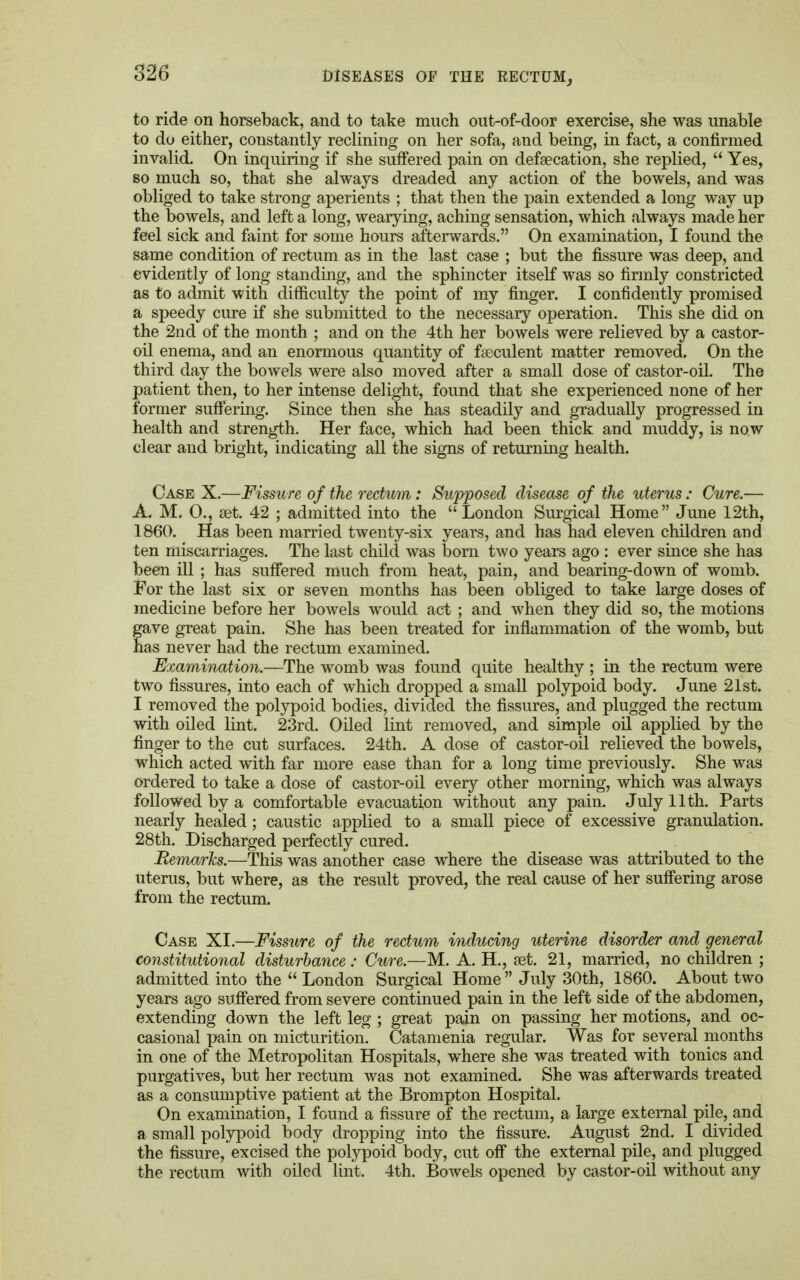 to ride on horseback, and to take much out-of-door exercise, she was unable to do either, constantly reclining on her sofa, and being, in fact, a confirmed invalid. On inquiring if she suffered pain on defalcation, she replied,  Yes, so much so, that she always dreaded any action of the bowels, and was obliged to take strong aperients ; that then the pain extended a long way up the bowels, and left a long, wearying, aching sensation, which always made her feel sick and faint for some hours afterwards. On examination, I found the same condition of rectum as in the last case ; but the fissure was deep, and evidently of long standing, and the sphincter itself was so firmly constricted as to admit with difficulty the point of my finger. I confidently promised a speedy cure if she submitted to the necessary operation. This she did on the 2nd of the month ; and on the 4th her bowels were relieved by a castor- oil enema, and an enormous quantity of faeculent matter removed. On the third day the bowels were also moved after a small dose of castor-oil. The patient then, to her intense delight, found that she experienced none of her former suffering. Since then she has steadily and gradually progressed in health and strength. Her face, which had been thick and muddy, is now clear and bright, indicating all the signs of returning health. Case X.—Fissure of the rectum: Supposed disease of the uterus : Cure.— A. M. 0., set. 42 ; admitted into the London Surgical Home June 12th, 1860. Has been married twenty-six years, and has had eleven children and ten miscarriages. The last child was born two years ago : ever since she has been ill ; has suffered much from heat, pain, and bearing-down of womb. For the last six or seven months has been obliged to take large doses of medicine before her bowels would act ; and when they did so, the motions gave great pain. She has been treated for inflammation of the womb, but has never had the rectum examined. Examination.—The womb was found quite healthy ; in the rectum were two fissures, into each of which dropped a small polypoid body. June 21st. I removed the polypoid bodies, divided the fissures, and plugged the rectum with oiled lint. 23rd. Oiled lint removed, and simple oil applied by the finger to the cut surfaces. 24th. A dose of castor-oil relieved the bowels, which acted with far more ease than for a long time previously. She was ordered to take a dose of castor-oil every other morning, which was always followed by a comfortable evacuation without any pain. July 11th. Parts nearly healed; caustic applied to a small piece of excessive granulation. 28th. Discharged perfectly cured. Remarks.—This was another case where the disease was attributed to the uterus, but where, as the result proved, the real cause of her suffering arose from the rectum. Case XI.—Fissure of the rectum inducing uterine disorder and general constitutional disturbance : Cure.—M. A. H., set. 21, married, no children ; admitted into the  London Surgical Home July 30th, 1860. About two years ago suffered from severe continued pain in the left side of the abdomen, extending down the left leg ; great pain on passing her motions, and oc- casional pain on micturition. Catamenia regular. Was for several months in one of the Metropolitan Hospitals, where she was treated with tonics and purgatives, but her rectum was not examined. She was afterwards treated as a consumptive patient at the Brompton Hospital. On examination, I found a fissure of the rectum, a large external pile, and a small polypoid body dropping into the fissure. August 2nd. I divided the fissure, excised the polypoid body, cut off the external pile, and plugged the rectum with oiled lint. 4th. Bowels opened by castor-oil without any